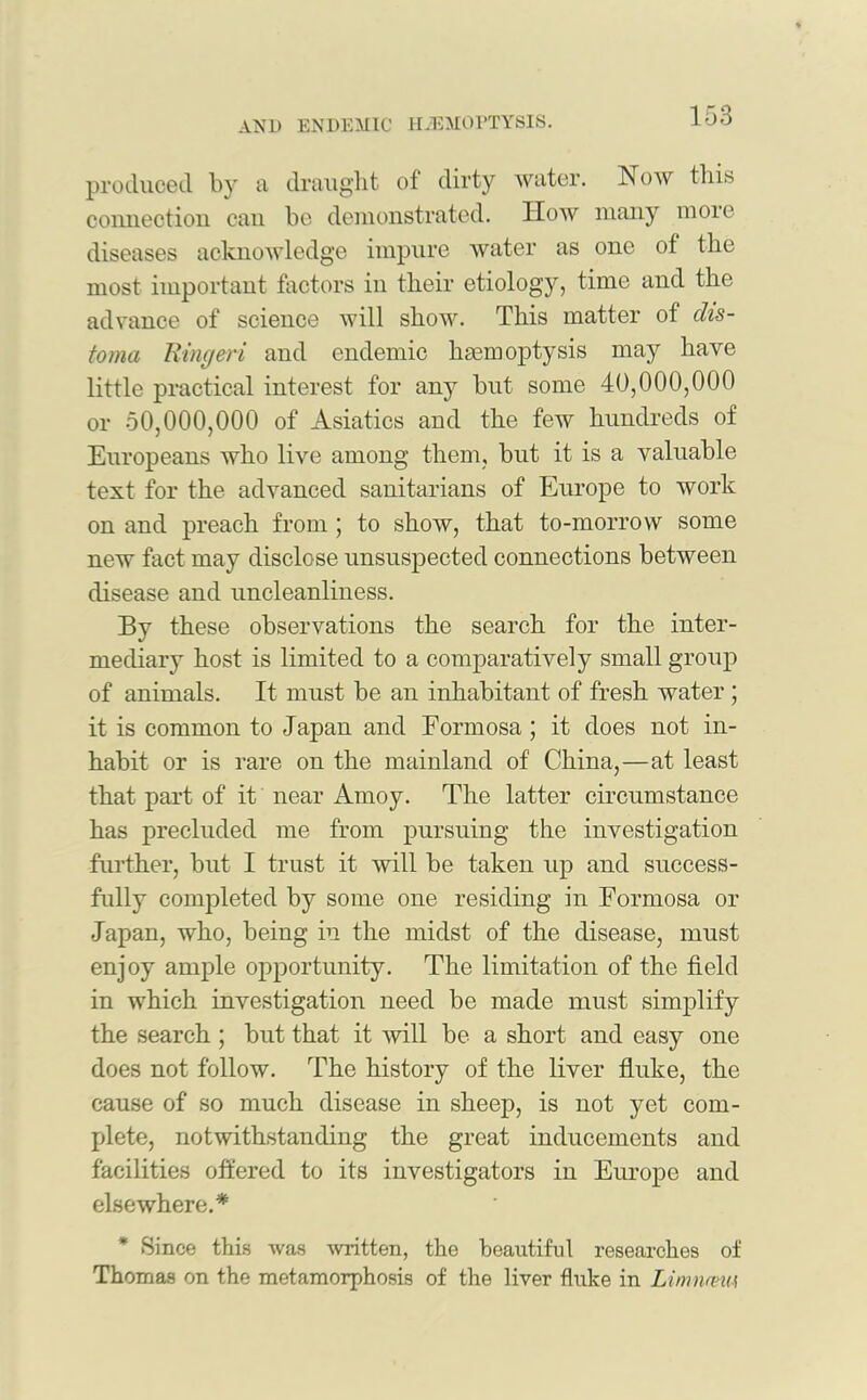 produced by a draught of dirty water. Now this connection can be demonstrated. How many more diseases acknowledge impure water as one of the most important factors in their etiology, time and the advance of science will show. This matter of dis- toma Ringeri and endemic haemoptysis may have little practical interest for any but some 40,000,000 or 50,000,000 of Asiatics and the few hundreds of Europeans who live among them, but it is a valuable text for the advanced sanitarians of Europe to work on and preach from ; to show, that to-morrow some new fact may disclose unsuspected connections between disease and uncleanliness. By these observations the search for the inter- mediary host is limited to a comparatively small group of animals. It must be an inhabitant of fresh water ; it is common to Japan and Formosa ; it does not in- habit or is rare on the mainland of China,—at least that part of it near Amoy. The latter circumstance has precluded me from pursuing the investigation further, but I trust it will be taken up and success- fully completed by some one residing in Formosa or Japan, who, being in the midst of the disease, must enjoy ample opportunity. The limitation of the field in which investigation need be made must simplify the search ; but that it will be a short and easy one does not follow. The history of the liver fluke, the cause of so much disease in sheep, is not yet com- plete, notwithstanding the great inducements and facilities offered to its investigators in Europe and elsewhere.* * Since this was written, the beautiful researches of Thomas on the metamorphosis of the liver fluke in Lirnmnu