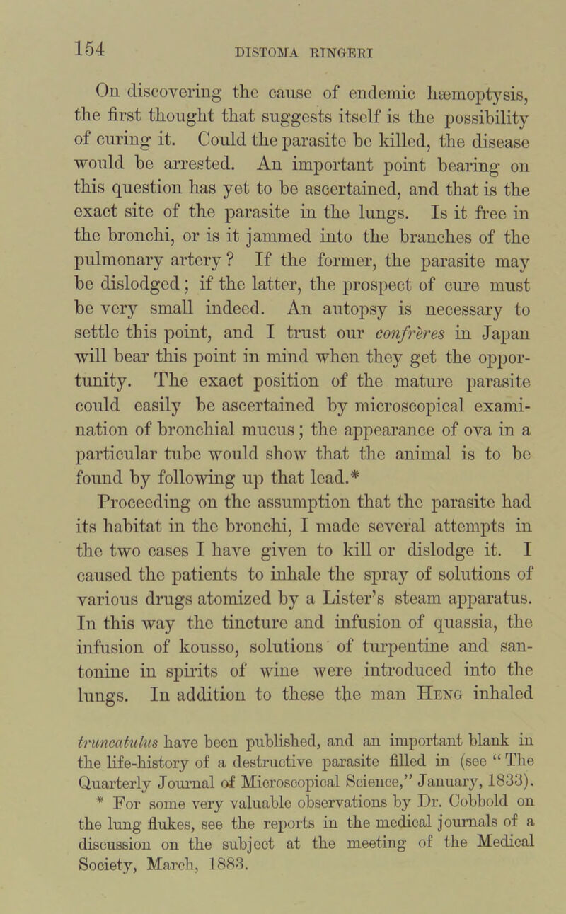 On discovering the cause of endemic haemoptysis, the first thought that suggests itself is the possibility of curing it. Could the parasite be killed, the disease would be arrested. An important point bearing on this question has yet to be ascertained, and that is the exact site of the parasite in the lungs. Is it free in the bronchi, or is it jammed into the branches of the pulmonary artery ? If the former, the parasite may be dislodged; if the latter, the prospect of cure must be very small indeed. An autopsy is necessary to settle this point, and I trust our confreres in Japan will bear this point in mind when they get the oppor- tunity. The exact position of the mature parasite could easily be ascertained by microscopical exami- nation of bronchial mucus; the appearance of ova in a particular tube would show that the animal is to be found by following up that lead.* Proceeding on the assumption that the parasite had its habitat in the bronchi, I made several attempts in the two cases I have given to kill or dislodge it. I caused the patients to inhale the spray of solutions of various drugs atomized by a Lister’s steam apparatus. In this way the tincture and infusion of quassia, the infusion of kousso, solutions of turpentine and san- tonine in spirits of wine were introduced into the lungs. In addition to these the man Heng inhaled truncatulus have been published, and an important blank in the life-history of a destructive parasite filled in (see “ The Quarterly Journal of Microscopical Science,” January, 1833). * For some very valuable observations by Dr. Cobbold on the lung flukes, see the reports in the medical journals of a discussion on the subject at the meeting of the Medical Society, March, 1883.