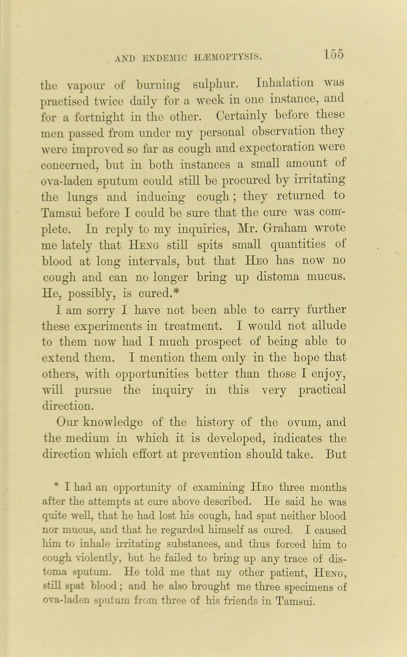 the vapour of burning sulphur. Inhalation was practised twice daily for a week in one instance, and for a fortnight in the other. Certainly before these men passed from under my personal observation they were improved so far as cough and expectoration were concerned, but in both instances a small amount of ova-laden sputum could still be procured by irritating the lungs and inducing cough; they returned to Tamsui before I could be sure that the cure was com- plete. In reply to my inquiries, Mr. Graham wrote me lately that Hexg still spits small quantities of blood at long intervals, but that Heo has now no cough and can no longer bring up distoma mucus. He, possibly, is cured.* I am sorry I have not been able to carry further these experiments in treatment. I would not allude to them now had I much prospect of being able to extend them. I mention them only in the hope that others, with opportunities better than those I enjoy, will pursue the inquiry in this very practical direction. Our knowledge of the history of the ovum, and the medium in which it is developed, indicates the direction which effort at prevention should take. But I had an opportunity of examining Heo three months after the attempts at erne above described. He said he was quite well, that he had lost his cough, had spat neither blood nor mucus, and that he regarded himself as cured. I caused him to inhale irritating substances, and thus forced him to cough violently, but he failed to bring up any trace of dis- toma sputum. He told me that my other patient, Heng, still spat blood; and he also brought me three specimens of ova-laden sputum from three of his friends in Tamsui.