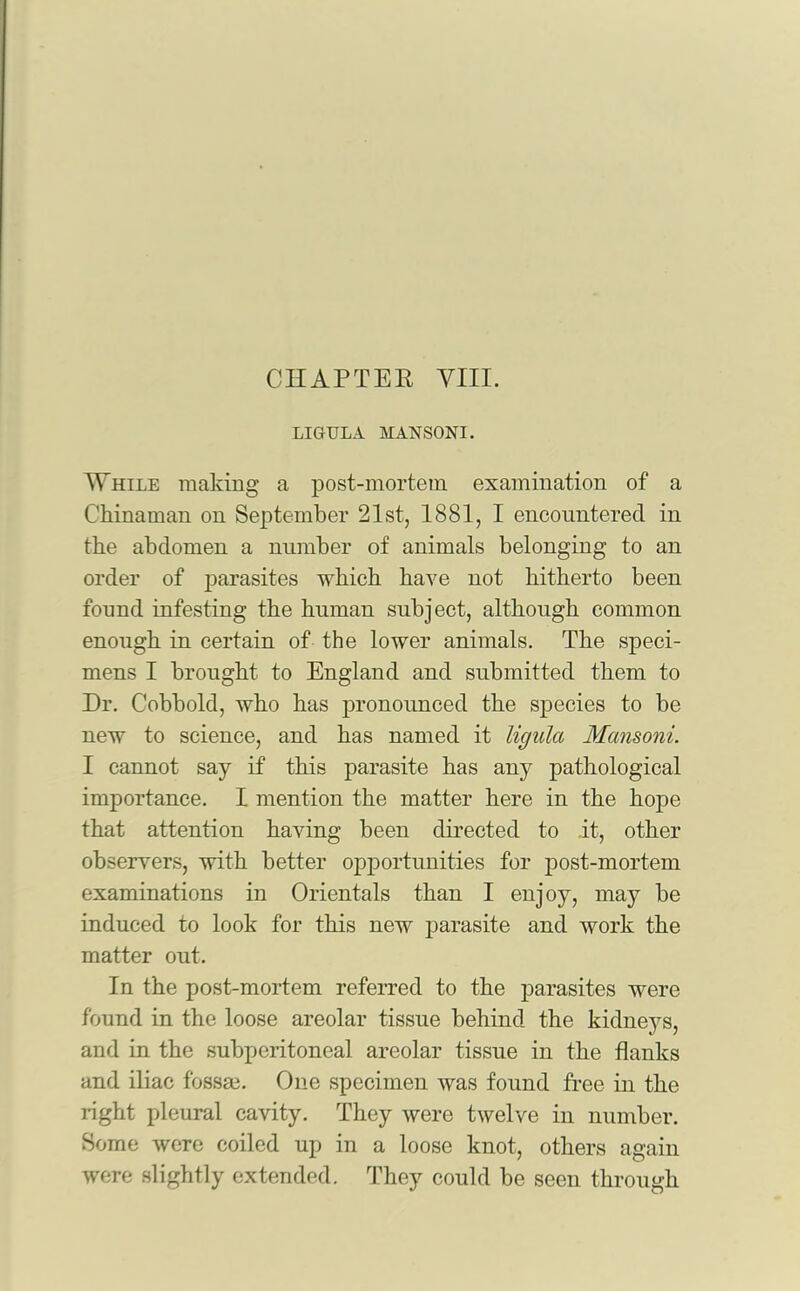 LIGULA MANS0NI. While making a post-mortem examination of a Chinaman on September 21st, 1881, I encountered in the abdomen a number of animals belonging to an order of parasites which have not hitherto been found infesting the human subject, although common enough in certain of the lower animals. The speci- mens I brought to England and submitted them to Dr. Cobbold, who has pronounced the species to be new to science, and has named it ligula Mansoni. I cannot say if this parasite has any pathological importance. I mention the matter here in the hope that attention having been directed to it, other observers, with better opportunities for post-mortem examinations in Orientals than I enjoy, may be induced to look for this newT parasite and work the matter out. In the post-mortem referred to the parasites were found in the loose areolar tissue behind the kidneys, and in the subperitoneal areolar tissue in the flanks and iliac f'ossm. One specimen was found free in the right pleural cavity. They were twelve in number. Some were coiled up in a loose knot, others again were slightly extended. They could be seen through