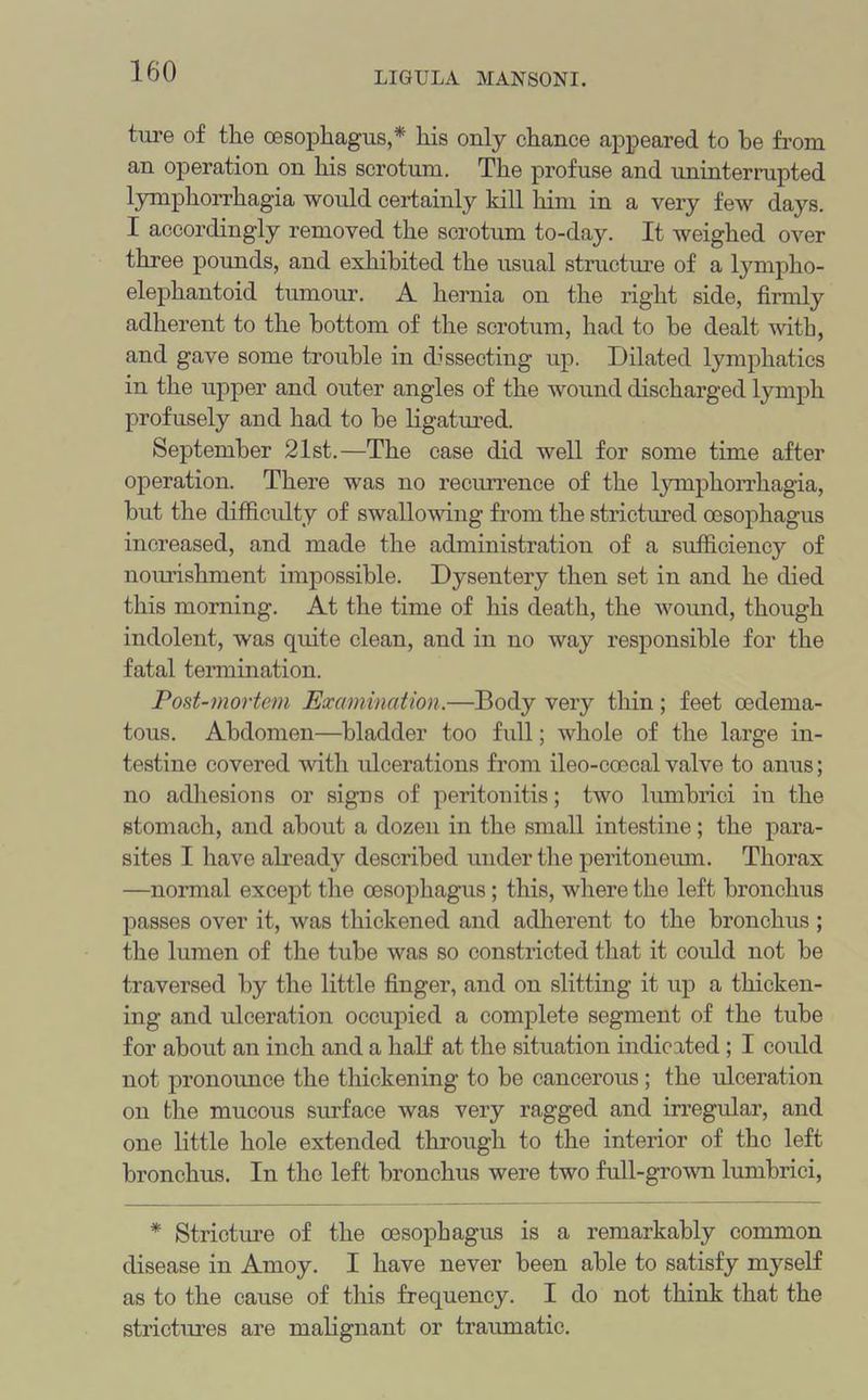 tm*e of the oesophagus,* his only chance appeared to be from an operation on his scrotum. The profuse and uninterrupted lymphorrhagia would certainly kill him in a very few days. I accordingly removed the scrotum to-day. It weighed over three pounds, and exhibited the usual structure of a lympho- elephantoid tumour. A hernia on the right side, firmly adherent to the bottom of the scrotum, had to be dealt with, and gave some trouble in dissecting up. Dilated lymphatics in the upper and outer angles of the wound discharged lymph profusely and had to be ligatured. September 21st.—The case did well for some time after operation. There was no recurrence of the lymphorrhagia, but the difficulty of swallowing from the strictured oesophagus increased, and made the administration of a sufficiency of nourishment impossible. Dysentery then set in and he died this morning. At the time of his death, the wound, though indolent, was quite clean, and in no way responsible for the fatal termination. Post-mortem Examination.—Body very thin; feet oedema- tous. Abdomen—bladder too full; whole of the large in- testine covered with ulcerations from ileo-coecal valve to anus; no adhesions or signs of peritonitis; two lumbrici in the stomach, and about a dozen in the small intestine; the para- sites I have already described under the peritoneum. Thorax —normal except the oesophagus; this, where the left bronchus passes over it, was thickened and adherent to the bronchus; the lumen of the tube was so constricted that it could not be traversed by the little finger, and on slitting it up a thicken- ing and ulceration occupied a complete segment of the tube for about an inch and a half at the situation indicated ; I could not pronounce the thickening to be cancerous; the ulceration on the mucous surface was very ragged and irregular, and one little hole extended through to the interior of the left bronchus. In the left bronchus were two full-grown lumbrici, * Stricture of the oesophagus is a remarkably common disease in Amoy. I have never been able to satisfy myself as to the cause of this frequency. I do not think that the strictures are malignant or traumatic.