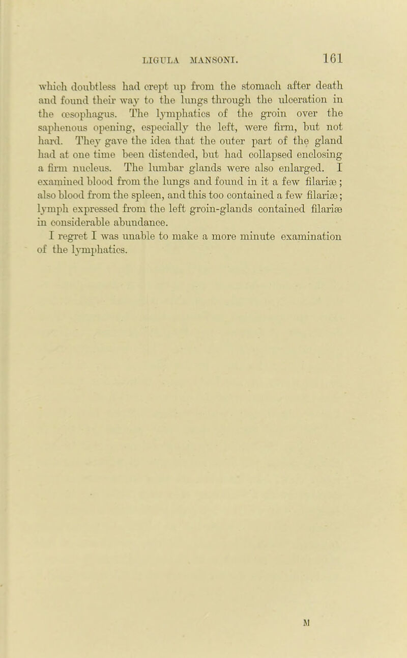which doubtless had crept up from the stomach after death and found their way to the lungs through the idceration in the oesophagus. The lymphatics of the groin over the saphenous opening, especially the left, were firm, but not hard. They gave the idea that the outer part of the gland had at one time been distended, but had collapsed enclosing a firm nucleus. The lumbar glands were also enlarged. I examined blood from the lungs and found in it a few filarite ; also blood from the spleen, and this too contained a few filarice; lymph expressed from the left groin-glands contained filarise in considerable abundance. I regret I was unable to make a more minute examination of the lymphatics. M
