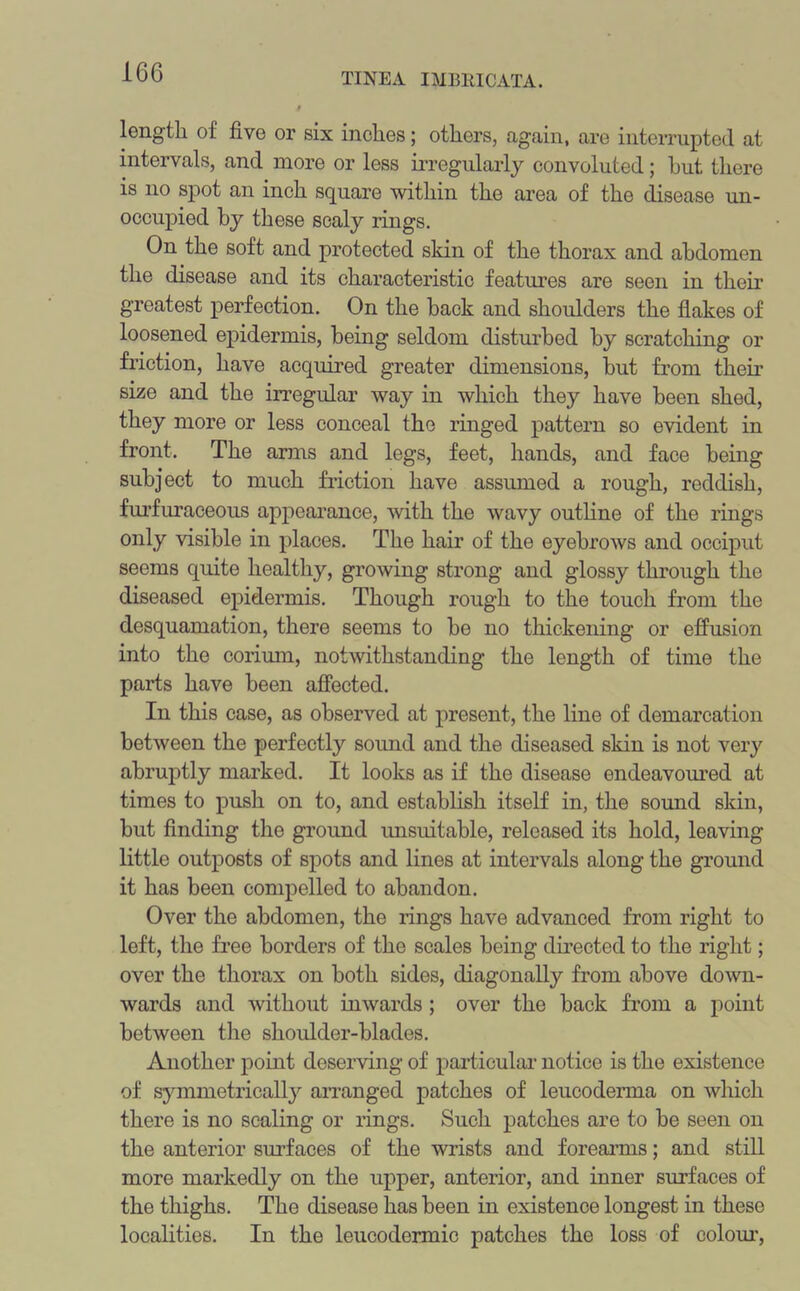 length of five or six inches; others, again, are interrupted at intervals, and more or less irregularly convoluted; hut there is no spot an inch square within the area of the disease un- occupied by these scaly lings. On the soft and protected skin of the thorax and abdomen the disease and its characteristic features are seen in then greatest perfection. On the back and shoulders the flakes of loosened epidermis, being seldom disturbed by scratching or friction, have acquired greater dimensions, but from their size and the irregular way in which they have been shed, they more or less conceal the ringed pattern so evident in front. The arms and legs, feet, hands, and face being subject to much friction have assumed a rough, reddish, furfuraceous appearance, with the wavy outline of the rings only visible in places. The hair of the eyebrows and occiput seems quite healthy, growing strong and glossy through the diseased epidermis. Though rough to the touch from the desquamation, there seems to be no thickening or effusion into the corium, notwithstanding the length of time the parts have been affected. In this case, as observed at present, the line of demarcation between the perfectly sound and the diseased skin is not very abruptly marked. It looks as if the disease endeavoured at times to push on to, and establish itself in, the sound skin, but finding the ground unsuitable, released its hold, leaving little outposts of spots and lines at intervals along the ground it has been compelled to abandon. Over the abdomen, the rings have advanced from right to left, the free borders of the scales being directed to the right; over the thorax on both sides, diagonally from above down- wards and without inwards ; over the back from a point between the shoulder-blades. Another point deserving of particular notice is the existence of symmetrically arranged patches of leucoderma on which there is no scaling or rings. Such patches are to be seen on the anterior surfaces of the wrists and forearms; and still more markedly on the upper, anterior, and inner surfaces of the thighs. The disease has been in existence longest in these localities. In the leucodermic patches the loss of colour,