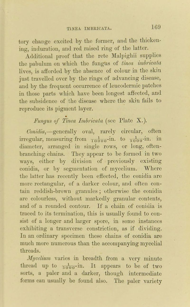 1G9 tory change excited by the former, and the thicken- ing, induration, and red raised ring of the latter. Additional proof that the rctc Malpighii supplies the pabulum on which the fungus of tinea imbricata lives, is afforded by the absence of colour in the skin just travelled over by the rings of advancing disease, and by the frequent occurrence of leucodermic patches in those parts which have been longest affected, and the subsidence of the disease where the skin fails to reproduce its pigment layer. m Fungus of Tinea Imbricata (see Plate X.). Conidia,—generally oval, rarely circular, often irregular, measuring from To<Jooin- f° soW^' in diameter, arranged in single rows, or long, often- branching chains. They appear to be formed in two ways, either by division of previously existing conidia, or by segmentation of mycelium. Where the latter has recently been effected, the conidia are more rectangular, of a darker colour, and often con- tain reddish-brown granules ; otherwise the conidia are colourless, without markedly granular contents, and of a rounded contour. If a chain of conidia is traced to its termination, this is usually found to con- sist of a longer and larger spore, in some instances exhibiting a transverse constriction, as if dividing. In an ordinary specimen these chains of conidia are much more numerous than the accompanying mycelial threads. Mycelium varies in breadth from a very minute thread up to tckTo^1- It appears to be of two sorts, a paler and a darker, though intermediate forms can usually be found also. The paler variety