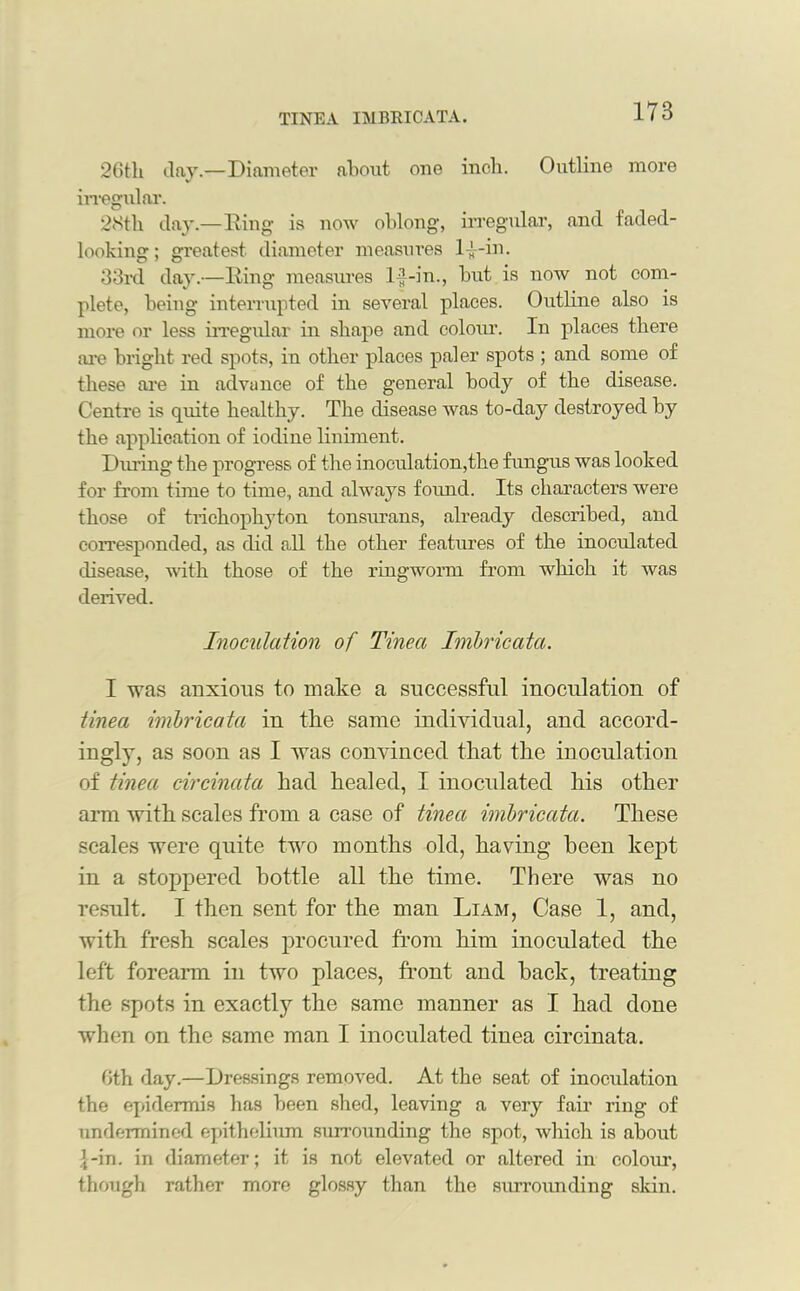 26tli day.—Diameter about one inch. Outline more irregular. 28tli day.—Ring is now oblong, irregular, and faded- looking; gi’eatest diameter measures 1-J-in. 33rd day.—Ring measui’es lf-in., but is now not com- plete, being interrupted in several places. Outline also is more or less irregular in shape and colour. In places there are bright red spots, in other places paler spots ; and some of these are in advance of the general body of the disease. Centre is quite healthy. The disease was to-day destroyed by the application of iodine liniment. During the progress of the inoculation,the fungus was looked for from time to time, and always found. Its characters were those of trichophyton tonsimans, already described, and corresponded, as did all the other features of the inoculated disease, with those of the ringworm from which it was derived. Inoculation of Tinea Imbricata. I was anxious to make a successful inoculation of tinea imbricata in the same individual, and accord- ingly, as soon as I was convinced that the inoculation of tinea circinata had healed, I inoculated his other arm with scales from a case of tinea imbricata. These scales were quite two months old, having been kept in a stoppered bottle all the time. There was no result. I then sent for the man Liam, Case 1, and, with fresh scales procured from him inoculated the left forearm in two places, front and back, treating the spots in exactly the same manner as I had done when on the same man I inoculated tinea circinata. Oth day.—Dressings removed. At the seat of inoculation the epidermis has been shed, leaving a very fair ring of undermined epithelium surrounding the spot, which is about 1-in. in diameter; it is not elevated or altered in colour, though rather more glossy than the surrounding skin.