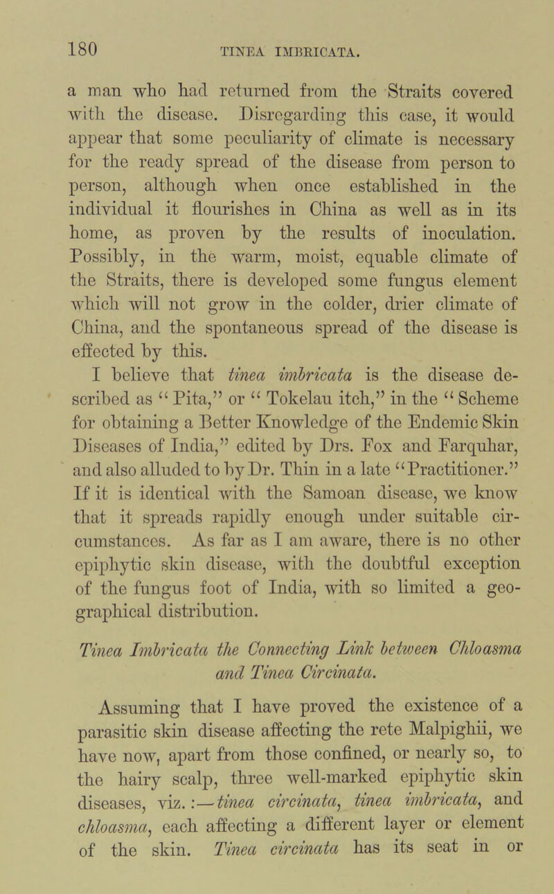 a man who had returned from the Straits covered with the disease. Disregarding this case, it would appear that some peculiarity of climate is necessary for the ready spread of the disease from person to person, although when once established in the individual it flourishes in China as well as in its home, as proven by the results of inoculation. Possibly, in the warm, moist, equable climate of the Straits, there is developed some fungus element which will not grow in the colder, drier climate of China, and the spontaneous spread of the disease is effected by this. I believe that tinea imbricata is the disease de- scribed as “ Pita,” or “ Tokelau itch,” in the “ Scheme for obtaining a Better Knowledge of the Endemic Skin Diseases of India,” edited by Drs. Fox and Farquhar, and also alluded to by Dr. Thin in a late “Practitioner.” If it is identical with the Samoan disease, we know that it spreads rapidly enough under suitable cir- cumstances. As far as I am aware, there is no other epiphytic skin disease, with the doubtful exception of the fungus foot of India, with so limited a geo- graphical distribution. Tinea Imbricata the Connecting Link between Chloasma and Tinea Circinata. Assuming that I have proved the existence of a parasitic skin disease affecting the rete Malpighii, we have now, apart from those confined, or nearly so, to the hairy scalp, three well-marked epiphytic skin diseases, viz.—tinea circinata, tinea imbricata, and chloasma:, each affecting a different layer or element of the skin. Tinea circinata has its seat in or