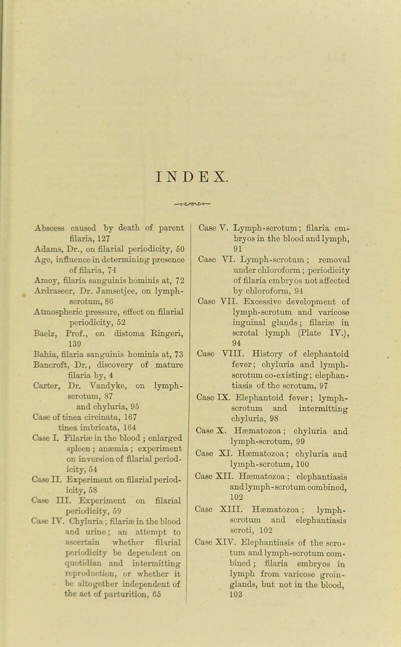 INDEX. Abscess caused by death of parent filaria, 127 Adams, Dr., on filarial periodicity, 50 Age, influence in determining presence of filaria, 74 Amoy, filaria sanguinis horn inis at, 72 Ardraseer, Dr. Jamsetjee, on lymph- scrotum, 86 Atmospheric pressure, effect on filarial periodicity, 52 Baelz, Prof., on distoma Kingeri, 139 Bahia, filaria sanguinis hominis at, 73 Bancroft, Dr., discovery of mature filaria by, 4 Carter, Dr. Vandyke, on lymph - scrotum, 87 and chyluria, 95 Case of tinea circinata, 167 tinea imbricata, 164 Case L Filarise in the blood ; enlarged spleen; anaemia ; experiment on inversion of filarial period- icity, 54 Case II. Experiment on filarial period- icity, 58 Case III. Experiment on filarial periodicity, 59 Case IV. Chyluria; filarise in the blood and urine; an attempt to ascertain whether filarial periodicity be dependent on quotidian and intermitting reproduction, or whether it be altogether independent of the act of parturition, 65 Case V. Lymph-scrotum; filaria em- bryos in the blood and lymph, 91 Case VI. Lymph-scrotum ; removal under chloroform; periodicity of filaria embryos not affected by chloroform, 94 Case VII. Excessive development of lymph-scrotum and varicose inguinal glands; filarias in scrotal lymph (Plate IV.), 94 Case VIII. History of elephantoid fever; chyluria and lymph- scrotum co-existing; elephan- tiasis of the scrotum, 97 Case IX. Elephantoid fever; lymph - scrotum and intermitting chyluria, 98 Case X. Hsematozoa; chyluria and lymph-scrotum, 99 Case XI. Hsematozoa; chyluria and lymph-scrotum, 100 Case XII. Htematozoa; elephantiasis and lymph-scrotum combined, 102 Case XIII. Hsematozoa; lymph- scrotum and elephantiasis scroti, 102 Case XIV. Elephantiasis of the scro- tum and lymph-scrotum com- bined ; filaria embryos in lymph from varicose groin- glands, but not in the blood, 103