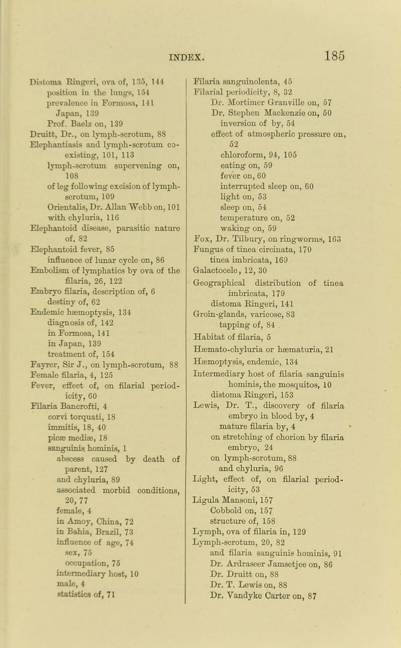 Distoma Ringeri, ova of, 135, 144 position in the lungs, 154 prevalence in Formosa, 111 Japan, 139 Prof. Baelz on, 139 Druitt, Dr., on lymph-scrotum, 8S Elephantiasis and lymph-scrotum co- existing, 101, 113 lymph-scrotum supervening on, 108 of leg following excision of lymph- scrotum, 109 Orientalis, Dr. Allan Webb on, 101 with chyluria, 116 Elephantoid disease, parasitic nature of. 82 Elephantoid fever, 85 influence of lunar cycle on, 86 Embolism of lymphatics by ova of the filaria, 26, 122 Embryo filaria, description of, 6 destiny of, 62 Endemic haemoptysis, 134 diagnosis of, 142 in Formosa, 141 in Japan, 139 treatment of, 154 Fayrer, Sir J., on lymph-scrotum, 88 Female filaria, 4, 125 Fever, effect of, on filarial period- icity, 60 Filaria Bancrofti, 4 corvi torquati, 18 immitis, 18, 40 picse mediae, 18 sanguinis hominis, 1 abscess caused by death of parent, 127 and chyluria, 89 associated morbid conditions, 20, 77 female, 4 in Amoy, China, 72 in Bahia, Brazil, 73 influence of age, 74 sex, 75 occupation, 75 intermediary host, 10 male, 4 statistics of, 71 Filaria sanguinolenta, 45 Filarial periodicity, 8, 32 Dr. Mortimer Granville on, 57 Dr. Stephen Mackenzie on, 50 inversion of by, 54 effect of atmospheric pressure on, 52 chloroform, 94, 105 eating on, 59 fever on, 60 interrupted sleep on, 60 light on, 53 sleep on, 54 temperature on, 52 waking on, 59 Fox, Dr. Tilbury, on ringworms, 163 Fungus of tinea circinata, 170 tinea imbricata, 169 Galactocele, 12, 30 Geographical distribution of tinea imbricata, 179 distoma Ringeri, 141 Groin-glands, varicose, 83 tapping of, 84 Habitat of filaria, 5 Hsemato-chyluria or hsematuria, 21 Hemoptysis, endemic, 134 Intermediary host of filaria sanguinis hominis, the mosquitos, 10 distoma Ringeri, 153 Lewis, Dr. T., discovery of filaxia embryo in blood by, 4 mature filaria by, 4 on stretching of chorion by filaria embryo, 24 on lymph-scrotum, 88 and chyluria, 96 Light, effect of, on filarial period- icity, 53 Ligula Mansoni, 157 Cobbold on, 157 structure of, 158 Lymph, ova of filaria in, 129 Lymph-scrotum, 20, 82 and filaria sanguinis hominis, 91 Dr. Ardraseer Jamsetjee on, 86 Dr. Druitt on, 88 Dr. T. Lewis on, 88 Dr. Vandyke Carter on, 87