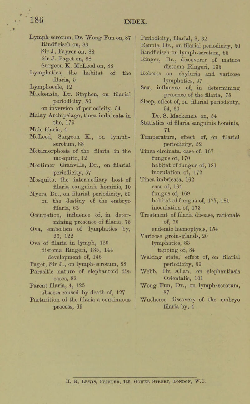 Lymph-scrotum, Dr. Wong Fun on, 87 Rindfleisch on, 88 Sir J. Fayrer on, 88 Sir J. Paget on, 88 Surgeon K. McLeod on, 88 Lymphatics, the habitat of the filaria, 5 Lymph ocelo, 12 Mackenzie, Dr. Stephen, on filarial periodicity, 50 on inversion of periodicity, 54 Malay Archipelago, tinea imbricata in the, 179 Male filaria, 4 McLeod, Surgeon K., on lymph- scrotum, 88 Metamorphosis of the filaria in the mosquito, 12 Mortimer Granville, Dr., on filarial periodicity, 57 Mosquito, the intermediary host of filaria sanguinis hominis, 10 Myers, Dr., on filarial periodicity, 50 on the destiny of the embryo filaria, 62 Occupation, influence of, in deter- mining presence of filaria, 75 Ova, embolism of lymphatics by, 26, 122 Ova of filaria in lymph, 129 distoma Ringeri, 135, 144 development of, 146 Paget, Sir J., on lymph-scrotum, 88 Parasitic nature of elephantoid dis- eases, 82 Parent filaria, 4, 125 abscess caused by death of, 127 Parturition of the filaria a continuous process, 69 Periodicity, filarial, 8, 32 Rennie, Dr., on filarial periodicity, 50 Rindflcisch on lymph-scrotum, 88 Ringer, Dr., discoverer of mature distoma Ringeri, 135 Roberts on chyluria and varicose lymphatics, 97 Sex, influence of, in determining presence of the filaria, 75 Sleep, effect of, on filarial periodicity, 54, 60 Dr. S. Mackenzie on, 54 Statistics of filaria sanguinis hominis, 71 Temperature, effect of, on filarial periodicity, 52 Tinea circinata, case of, 167 fungus of, 170 habitat of fungus of, 181 inoculation of, 172 Tinea imbricata, 162 case of, 164 fungus of, 169 habitat of fungus of, 177, 181 inoculation of, 173 Treatment of filaria disease, rationale of, 70 endemic haemoptysis, 154 Varicose groin-glands, 20 lymphatics, 83 tapping of, 84 Waking state, effect of, on filarial periodicity, 59 Webb, Dr. Allan, on elephantiasis Orientalis, 101 Wong Fun, Dr., on lymph-scrotum, 87 Wucherer, discovery of the embiyo filaria by, 4 H. K. Lewis, Printer, 136, Gower Street, London, W.C.