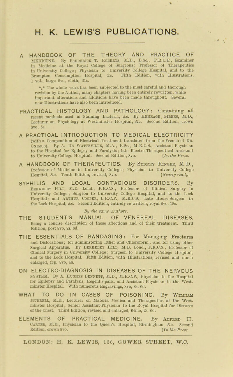 A HANDBOOK OF THE THEORY AND PRACTICE OF MEDICINE. By FREDERICK T. ROBERTS, M.D., B.Sc., F.R.C.P., Examiner in Medicine at the Royal College of Surgeons; Professor of Therapeutics in University College; Physician to University College Hospital, and to the Brompton Consumption Hospital, &c. Fifth Edition, with Illustrations, 1 vol., large Svo, cloth, 21s. The whole work has been subjected to the most careful and thorough revision by the Author, many chapters having been entirely rewritten, while important alterations and additions have been made throughout. Several new Illustrations have also been introduced. PRACTICAL HISTOLOGY AND PATHOLOGY: Containing all recent methods used in Staining Bacteria, Ac. By Heneage , Gibbes, M.D., Lecturer on Physiology at Westminster Hospital, Ac. Second Edition, crown Svo, as. A PRACTICAL INTRODUCTION TO MEDICAL ELECTRICITY (with a Compendium of Electrical Treatment translated from the French of Dr. Onihus). By A. De Watteville, M.A., B.Sc., M.R.C.S., Assistant-Physician to the Hospital for Epilepsy and Paralysis; late Electro-Therapeutical Assistant to University CoUege Hospital. Second Edition, 8vo. [In the Press. A HANDBOOK OF THERAPEUTICS. By Sydney Ringer, M.D., Professor of Medicine in University College; Physician to University College Hospital, &c. Tenth Edition, revised, 8vo. [Nearly ready. SYPHILIS AND LOCAL CONTAGIOUS DISORDERS. By Berkeley Hill, M.D. Lond., F.R.C.S., Professor of Clinical Surgery in University College; Surgeon to University CoUege Hospital, and to the Lock Hospital; and ARTHUR COOPER, L.R.C.P., M.R.C.S., Late House-Surgeon to the Lock Hospital, &c. Second Edition, entirely re-written, royal Svo, 18s. By the same Authors. THE STUDENT'S MANUAL OF VENEREAL DISEASES. Being a concise description of those affections and of their treatment. Third Edition, post 8vo, 2s. 6d. THE ESSENTIALS OF BANDAGING: For Managing Fractures and Dislocations; for administering Ether and Chloroform; and for using other Surgical Apparatus. By Berkeley Hill, M.B. Lond., F.R.C.S., Professor of Clinical Surgery in University College; Surgeon to University College Hospital, and to the Lock Hospital. Fifth Edition, with Illustrations, revised and much enlarged, fcp. 8vo, 5s. ON ELECTRO-DIAGNOSIS IN DISEASES OF THE NERVOUS SYSTEM. By A. Hughes Bennett, M.D., M.R.C.P., Physician to the Hospital for EpUepsy and Paralysis, Regent’s-park, and Assistant-Physician to the West- minster Hospital. With numerous Engravings, 8vo, 8s. 6d. WHAT TO DO IN CASES OF POISONING. By William Murrell, M.D., Lecturer on Materia Medica and Therapeutics at the West- minster Hospital; Senior Assistant-Physician to the Royal Hospital for Diseases of the Chest. Third Edition, revised and enlarged, 64mo, 2s. 6d. ELEMENTS OF PRACTICAL MEDICINE. By Alfred H. Carthp., M.D., Physician to the Queen’s Hospital, Birmingham, Ac. Second Edition, crown 8vo. [In the Press.