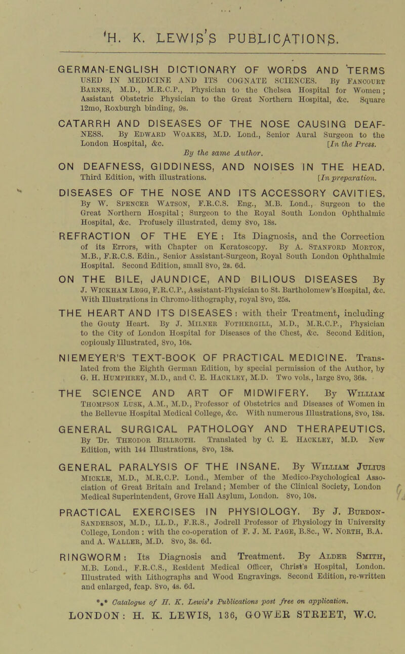 GERMAN-ENGLISH DICTIONARY OF WORDS AND TERMS USED IN MEDICINE AND ITS COGNATE SCIENCES. By FANCOURT Barnes, M.D., M.R.C.P., Physician to the Chelsea Hospital for Women; Assistant Obstetric Physician to the Great Northern Hospital, &c. Square 12mo, Roxburgh binding, 9s. CATARRH AND DISEASES OF THE NOSE CAUSING DEAF- NESS. By Edward Woakes, M.D. Lond., Senior Aural Surgeon to the London Hospital, &c. [In the Press. By the same Author. ON DEAFNESS, GIDDINESS, AND NOISES IN THE HEAD. Third Edition, with illustrations. [In preparation. DISEASES OF THE NOSE AND ITS ACCESSORY CAVITIES. By W. Spencer Watson, F.R.C.S. Eng., M.B. Lond., Surgeon to the Great Northern Hospital; Surgeon to the Royal South London Ophthalmic Hospital, &c. Profusely illustrated, demy 8vo, 18s. REFRACTION OF THE EYE : Its Diagnosis, and the Correction of its Errors, with Chapter on Keratoscopy. By A. Stanford Morton, M.B., F.R.C.S. Edin., Senior Assistant-Surgeon, Royal South London Ophthalmic Hospital. Second Edition, small 8vo, 2s. 6d. ON THE BILE, JAUNDICE, AND BILIOUS DISEASES By J. Wickham Legg, F.R.C.P., Assistant-Physician to St. Bartholomew’s Hospital, &c. With Illustrations in Chromo-lithography, royal 8vo, 25s. THE HEART AND ITS DISEASES: with their Treatment, including the Gouty Heart. By J. Milner Fothkrgill, M.D., M.R.C.P., Physician to the City of London Hospital for Diseases of the Chest, &c. Second Edition, copiously Illustrated, 8vo, 16s. NIEMEYER'S TEXT-BOOK OF PRACTICAL MEDICINE. Trans- lated from the Eighth German Edition, by special permission of the Author, by G. H. Humphrey, M.D., and C. E. Hacicley, M.D. Two vols., large 8vo, 36s. THE SCIENCE AND ART OF MIDWIFERY. By William Thompson Lusk, A.M., M.D., Professor of Obstetrics and Diseases of Women in the Bellevue Hospital Medical College, &c. With numerous Illustrations, 8vo, 18s. GENERAL SURGICAL PATHOLOGY AND THERAPEUTICS. By Dr. Theodor Billroth. Translated by C. E. Hackley, M.D. New Edition, with 144 Illustrations, 8vo, 18s. GENERAL PARALYSIS OF THE INSANE. By William Julius Mickle, M.D., M.R.C.P. Lond., Member of the Medico-Psychological Asso- ciation of Great Britain and Ireland; Member of the Clinical Society, London Medical Superintendent, Grove Hall Asylum, London. 8vo, 10s. PRACTICAL EXERCISES IN PHYSIOLOGY. By J. Burdon- Sanderson, M.D., LL.D., F.R.S., Jodrell Professor of Physiology in University College, London : with the co-operation of F. J. M. PAGE, B.Sc., W. North, B.A. and A. Waller, M.D. 8vo, 3s. 6d. RINGWORM: Its Diagnosis and Treatment. By Alder Smith, M.B. Lond., F.R.C.S., Resident Medical Officer, Christ's Hospital, London. Illustrated with Lithographs and Wood Engravings. Second Edition, re-written and enlarged, fcap. 8vo, 4s. 6d. *** Catalogue of II. K. Lewis’s Publications post free on application. LONDON: H. K. LEWIS, 136, GOWER STREET, W.C.