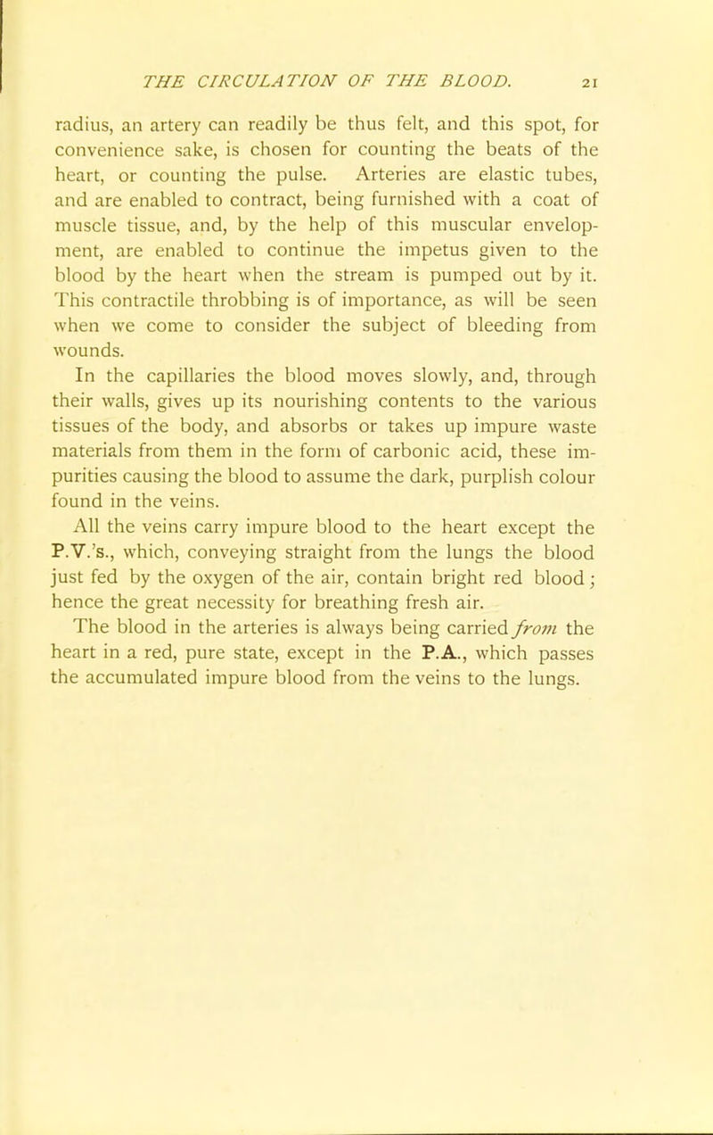 radius, an artery can readily be thus felt, and this spot, for convenience sake, is chosen for counting the beats of the heart, or counting the pulse. Arteries are elastic tubes, and are enabled to contract, being furnished with a coat of muscle tissue, and, by the help of this muscular envelop- ment, are enabled to continue the impetus given to the blood by the heart when the stream is pumped out by it. This contractile throbbing is of importance, as will be seen when we come to consider the subject of bleeding from wounds. In the capillaries the blood moves slowly, and, through their walls, gives up its nourishing contents to the various tissues of the body, and absorbs or takes up impure waste materials from them in the form of carbonic acid, these im- purities causing the blood to assume the dark, purplish colour found in the veins. All the veins carry impure blood to the heart except the P.V.'s., which, conveying straight from the lungs the blood just fed by the oxygen of the air, contain bright red blood; hence the great necessity for breathing fresh air. The blood in the arteries is always being carried from the heart in a red, pure state, except in the P.A., which passes the accumulated impure blood from the veins to the lungs.