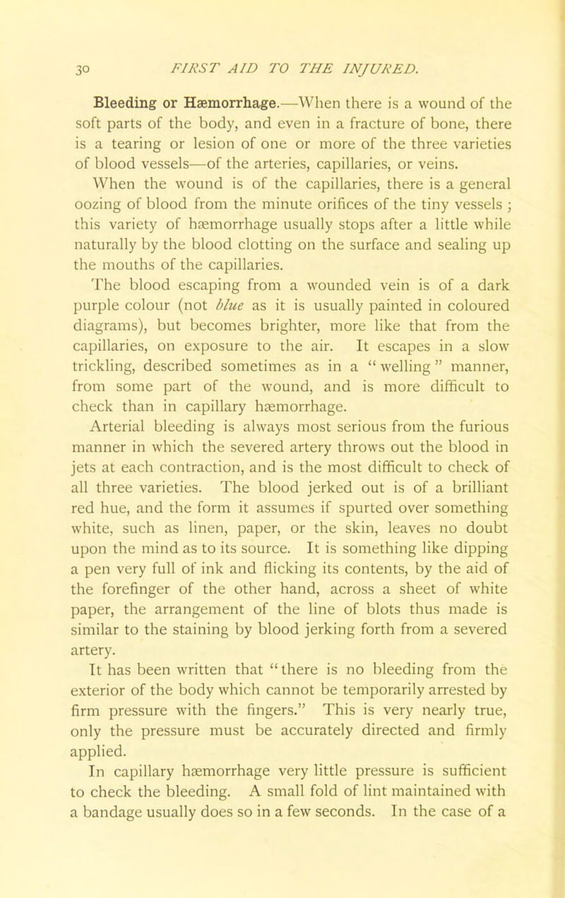 Bleeding or Haemorrhage.—When there is a wound of the soft parts of the body, and even in a fracture of bone, there is a tearing or lesion of one or more of the three varieties of blood vessels—of the arteries, capillaries, or veins. When the wound is of the capillaries, there is a general oozing of blood from the minute orifices of the tiny vessels ; this variety of haemorrhage usually stops after a little while naturally by the blood clotting on the surface and sealing up the mouths of the capillaries. The blood escaping from a wounded vein is of a dark purple colour (not blue as it is usually painted in coloured diagrams), but becomes brighter, more like that from the capillaries, on exposure to the air. It escapes in a slow trickling, described sometimes as in a  welling  manner, from some part of the wound, and is more difficult to check than in capillary haemorrhage. Arterial bleeding is always most serious from the furious manner in which the severed artery throws out the blood in jets at each contraction, and is the most difficult to check of all three varieties. The blood jerked out is of a brilliant red hue, and the form it assumes if spurted over something white, such as linen, paper, or the skin, leaves no doubt upon the mind as to its source. It is something like dipping a pen very full of ink and flicking its contents, by the aid of the forefinger of the other hand, across a sheet of white paper, the arrangement of the line of blots thus made is similar to the staining by blood jerking forth from a severed artery. It has been written that  there is no bleeding from the exterior of the body which cannot be temporarily arrested by firm pressure with the fingers. This is very nearly true, only the pressure must be accurately directed and firmly applied. In capillary haemorrhage very little pressure is sufficient to check the bleeding. A small fold of lint maintained with a bandage usually does so in a few seconds. In the case of a