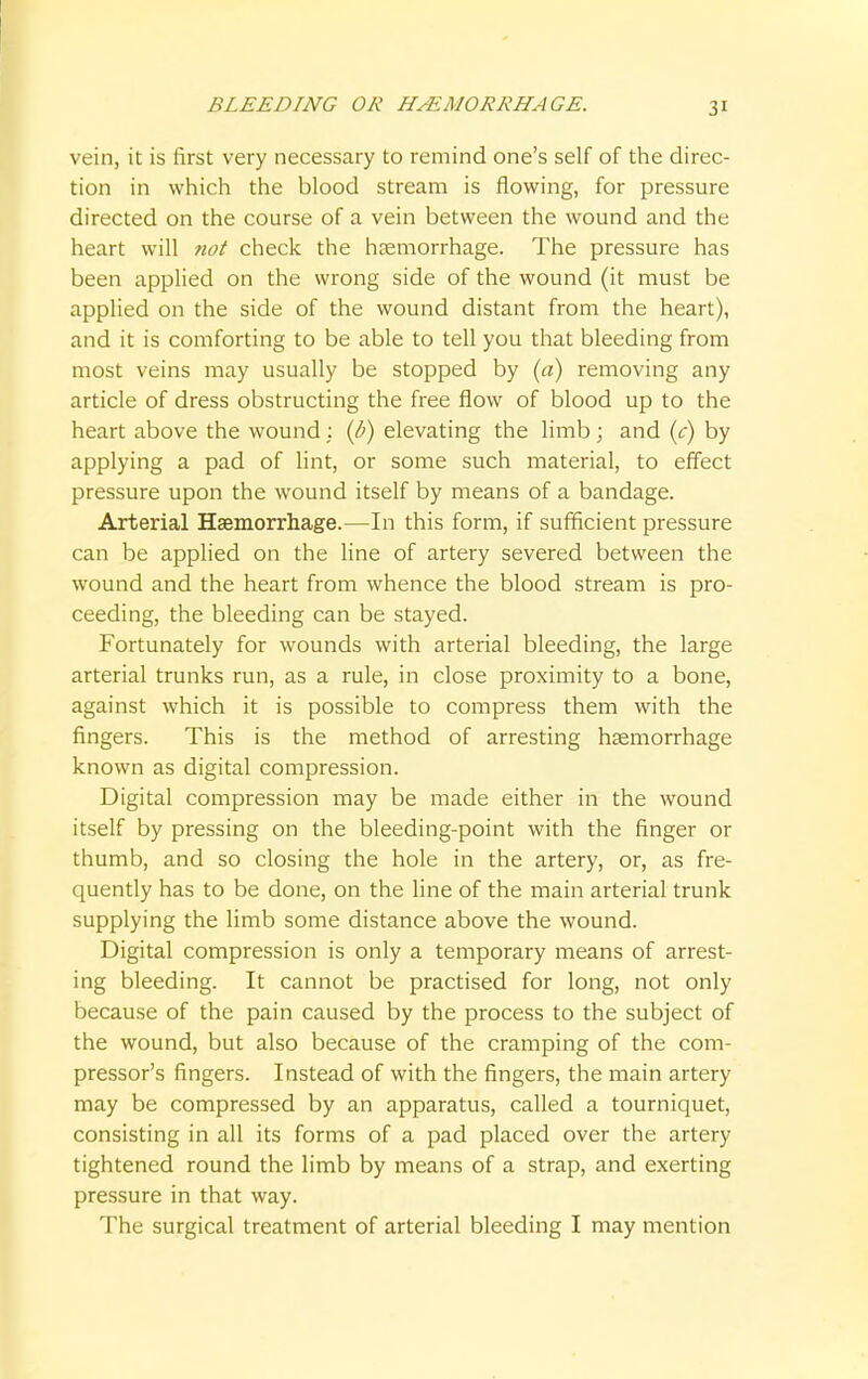 vein, it is first very necessary to remind one's self of the direc- tion in which the blood stream is flowing, for pressure directed on the course of a vein between the wound and the heart will not check the haemorrhage. The pressure has been applied on the wrong side of the wound (it must be applied on the side of the wound distant from the heart), and it is comforting to be able to tell you that bleeding from most veins may usually be stopped by (a) removing any article of dress obstructing the free flow of blood up to the heart above the wound : (b) elevating the limb; and (c) by applying a pad of lint, or some such material, to effect pressure upon the wound itself by means of a bandage. Arterial Haemorrhage.—In this form, if sufficient pressure can be applied on the line of artery severed between the wound and the heart from whence the blood stream is pro- ceeding, the bleeding can be stayed. Fortunately for wounds with arterial bleeding, the large arterial trunks run, as a rule, in close proximity to a bone, against which it is possible to compress them with the fingers. This is the method of arresting haemorrhage known as digital compression. Digital compression may be made either in the wound itself by pressing on the bleeding-point with the finger or thumb, and so closing the hole in the artery, or, as fre- quently has to be done, on the line of the main arterial trunk supplying the limb some distance above the wound. Digital compression is only a temporary means of arrest- ing bleeding. It cannot be practised for long, not only because of the pain caused by the process to the subject of the wound, but also because of the cramping of the com- pressor's fingers. Instead of with the fingers, the main artery may be compressed by an apparatus, called a tourniquet, consisting in all its forms of a pad placed over the artery tightened round the limb by means of a strap, and exerting pressure in that way. The surgical treatment of arterial bleeding I may mention