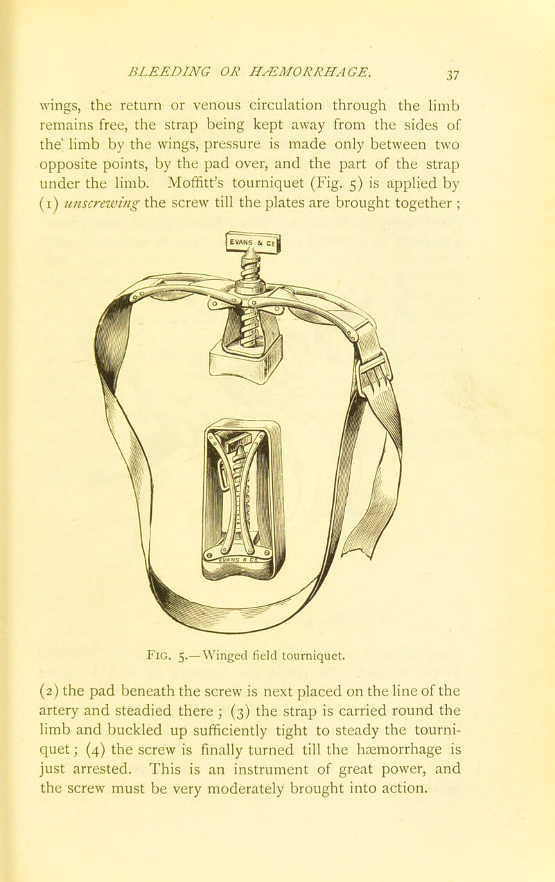wings, the return or venous circulation through the limb remains free, the strap being kept away from the sides of the' limb by the wings, pressure is made only between two opposite points, by the pad over, and the part of the strap under the limb. Moffitt's tourniquet (Fig. 5) is applied by (1) unscrewing the screw till the plates are brought together ; Fig. 5.—Winged field tourniquet. (2) the pad beneath the screw is next placed on the line of the artery and steadied there ; (3) the strap is carried round the limb and buckled up sufficiently tight to steady the tourni- quet ; (4) the screw is finally turned till the haemorrhage is just arrested. This is an instrument of great power, and the screw must be very moderately brought into action.
