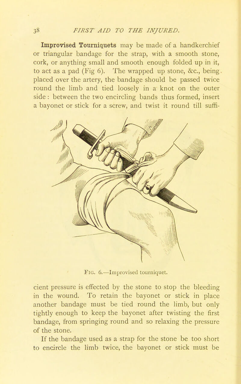 Improvised Tourniquets may be made of a handkerchief or triangular bandage for the strap, with a smooth stone, cork, or anything small and smooth enough folded up in it, to act as a pad (Fig 6). The wrapped up stone, &c, being. placed over the artery, the bandage should be passed twice round the limb and tied loosely in a knot on the outer side : between the two encircling bands thus formed, insert a bayonet or stick for a screw, and twist it round till suffi- FlG. 6.—Improvised tourniquet. cient pressure is effected by the stone to stop the bleeding in the wound. To retain the bayonet or stick in place another bandage must be tied round the limb, but only tightly enough to keep the bayonet after twisting the first bandage, from springing round and so relaxing the pressure of the stone. If the bandage used as a strap for the stone be too short to encircle the limb twice, the bayonet or stick must be