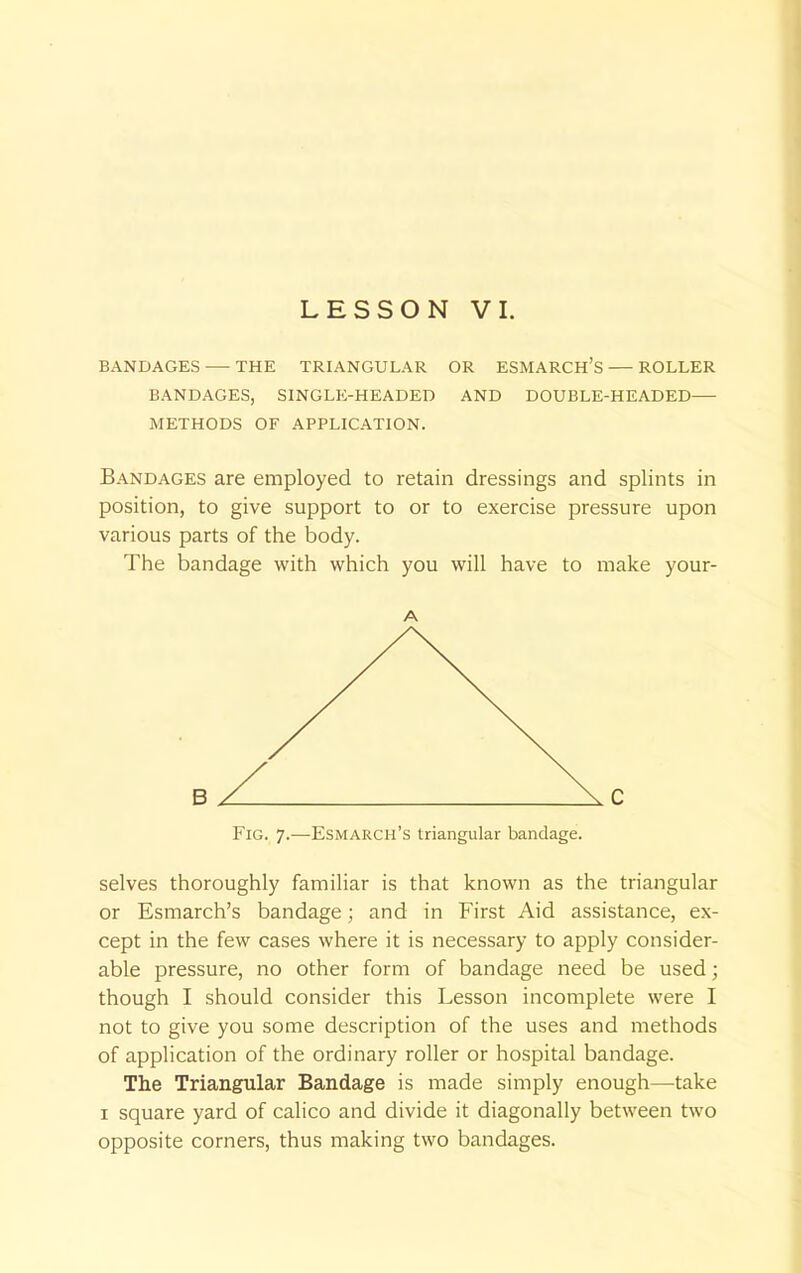 LESSON VI. BANDAGES THE TRIANGULAR OR ESMARCH'S ROLLER BANDAGES, SINGLE-HEADED AND DOUBLE-HEADED— METHODS OF APPLICATION. Bandages are employed to retain dressings and splints in position, to give support to or to exercise pressure upon various parts of the body. The bandage with which you will have to make your- A Fig. 7.—Esmarch's triangular bandage. selves thoroughly familiar is that known as the triangular or Esmarch's bandage; and in First Aid assistance, ex- cept in the few cases where it is necessary to apply consider- able pressure, no other form of bandage need be used; though I should consider this Lesson incomplete were I not to give you some description of the uses and methods of application of the ordinary roller or hospital bandage. The Triangular Bandage is made simply enough—take 1 square yard of calico and divide it diagonally between two opposite corners, thus making two bandages.