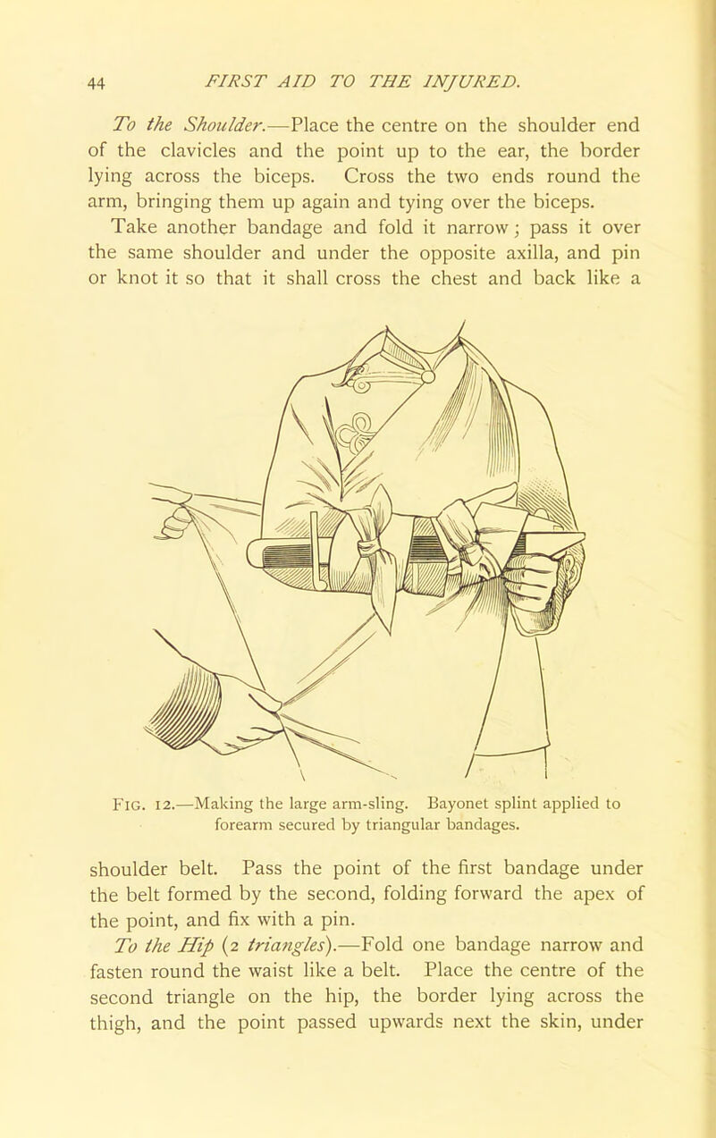 To the Shoulder.—Place the centre on the shoulder end of the clavicles and the point up to the ear, the border lying across the biceps. Cross the two ends round the arm, bringing them up again and tying over the biceps. Take another bandage and fold it narrow; pass it over the same shoulder and under the opposite axilla, and pin or knot it so that it shall cross the chest and back like a Fig. 12.—Making the large arm-sling. Bayonet splint applied to forearm secured by triangular bandages. shoulder belt. Pass the point of the first bandage under the belt formed by the second, folding forward the apex of the point, and fix with a pin. To the Hip (2 triatigles).—Fold one bandage narrow and fasten round the waist like a belt. Place the centre of the second triangle on the hip, the border lying across the thigh, and the point passed upwards next the skin, under