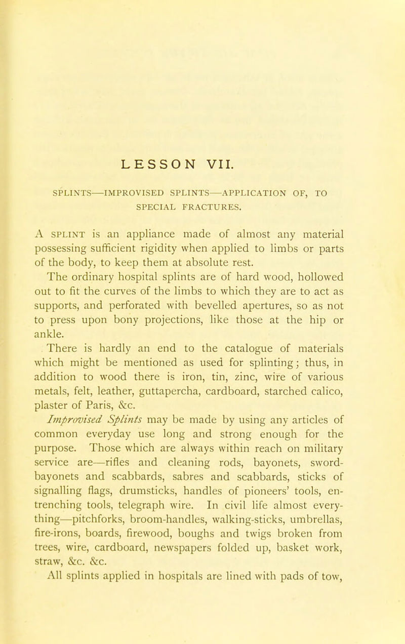 SPLINTS—IMPROVISED SPLINTS—APPLICATION OF, TO SPECIAL FRACTURES. A splint is an appliance made of almost any material possessing sufficient rigidity when applied to limbs or parts of the body, to keep them at absolute rest. The ordinary hospital splints are of hard wood, hollowed out to fit the curves of the limbs to which they are to act as supports, and perforated with bevelled apertures, so as not to press upon bony projections, like those at the hip or ankle. There is hardly an end to the catalogue of materials which might be mentioned as used for splinting; thus, in addition to wood there is iron, tin, zinc, wire of various metals, felt, leather, guttapercha, cardboard, starched calico, plaster of Paris, &c. Improvised Splints may be made by using any articles of common everyday use long and strong enough for the purpose. Those which are always within reach on military service are—rifles and cleaning rods, bayonets, sword- bayonets and scabbards, sabres and scabbards, sticks of signalling flags, drumsticks, handles of pioneers' tools, en- trenching tools, telegraph wire. In civil life almost every- thing—pitchforks, broom-handles, walking-sticks, umbrellas, fire-irons, boards, firewood, boughs and twigs broken from trees, wire, cardboard, newspapers folded up, basket work, straw, &c. &c. All splints applied in hospitals are lined with pads of tow,