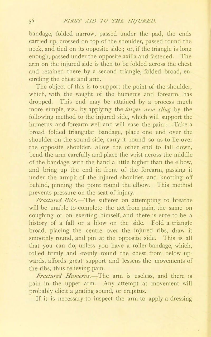 bandage, folded narrow, passed under the pad, the ends carried up, crossed on top of the shoulder, passed round the neck, and tied on its opposite side ; or, if the triangle is long enough, passed under the opposite axilla and fastened. The arm on the injured side is then to be folded across the chest and retained there by a second triangle, folded broad, en- circling the chest and arm. The object of this is to support the point of the shoulder, which, with the weight of the humerus and forearm, has dropped. This end may be attained by a process much more simple, viz., by applying the larger arm sling by the following method to the injured side, which will support the humerus and forearm well and will ease the pain :—-Take a broad folded triangular bandage, place one end over the shoulder on the sound side, carry it round so as to lie over the opposite shoulder, allow the other end to fall down, bend the arm carefully and place the wrist across the middle of the bandage, with the hand a little higher than the elbow, and bring up the end in front of the forearm, passing it under the armpit of the injured shoulder, and knotting off behind, pinning the point round the elbow. This method prevents pressure on the seat of injury. Fractured Ribs.—The sufferer on attempting to breathe will be unable to complete the act from pain, the same on coughing or on exerting himself, and there is sure to be a history of a fall or a blow on the side. Fold a triangle broad, placing the centre over the injured ribs, draw it smoothly round, and pin at the opposite side. This is all that you can do, unless you have a roller bandage, which, rolled firmly and evenly round the chest from below up- wards, affords great support and lessens the movements of the ribs, thus relieving pain. Fractured Humerus.—The arm is useless, and there is pain in the upper arm. Any attempt at movement will probably elicit a grating sound, or crepitus. If it is necessary to inspect the arm to apply a dressing