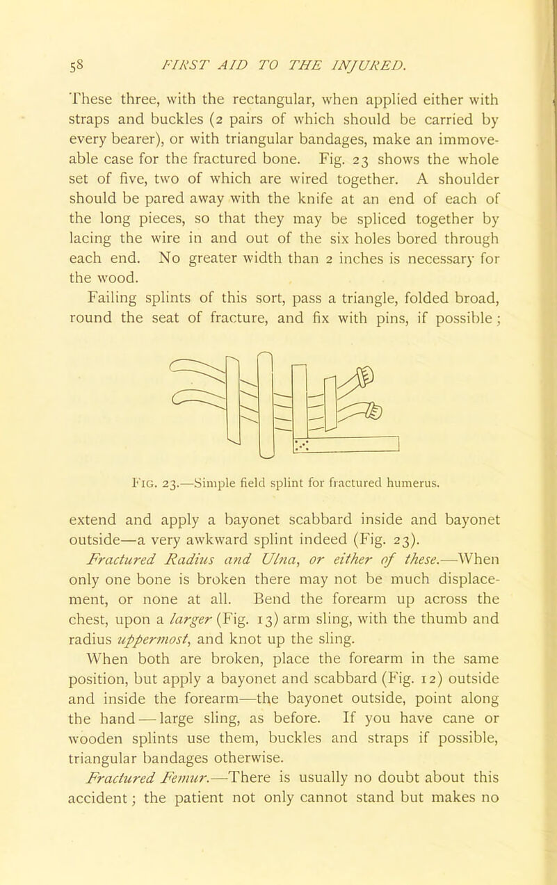 These three, with the rectangular, when applied either with straps and buckles (2 pairs of which should be carried by every bearer), or with triangular bandages, make an immove- able case for the fractured bone. Fig. 23 shows the whole set of five, two of which are wired together. A shoulder should be pared away with the knife at an end of each of the long pieces, so that they may be spliced together by lacing the wire in and out of the six holes bored through each end. No greater width than 2 inches is necessary for the wood. Failing splints of this sort, pass a triangle, folded broad, round the seat of fracture, and fix with pins, if possible; extend and apply a bayonet scabbard inside and bayonet outside—a very awkward splint indeed (Fig. 23). Fractured Radius and Ulna, or either of these.—When only one bone is broken there may not be much displace- ment, or none at all. Bend the forearm up across the chest, upon a larger (Fig. 13) arm sling, with the thumb and radius uppermost, and knot up the sling. When both are broken, place the forearm in the same and inside the forearm—the bayonet outside, point along the hand — large sling, as before. If you have cane or wooden splints use them, buckles and straps if possible, triangular bandages otherwise. Fractured Femur.—There is usually no doubt about this accident; the patient not only cannot stand but makes no Fig. 23.—Simple field splint for fractured humerus.