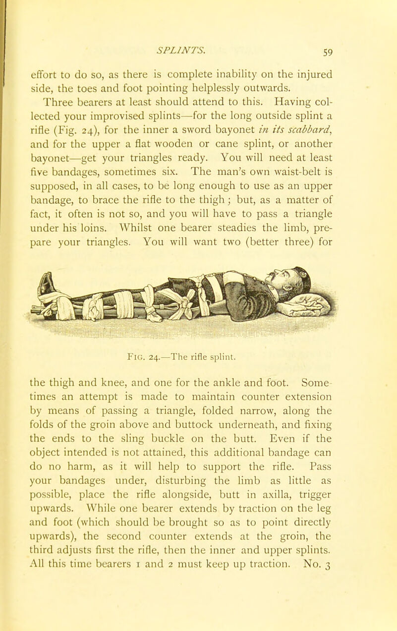 effort to do so, as there is complete inability on the injured side, the toes and foot pointing helplessly outwards. Three bearers at least should attend to this. Having col- lected your improvised splints—for the long outside splint a rifle (Fig. 24), for the inner a sword bayonet in its scabbard, and for the upper a flat wooden or cane splint, or another bayonet—get your triangles ready. You will need at least five bandages, sometimes six. The man's own waist-belt is supposed, in all cases, to be long enough to use as an upper bandage, to brace the rifle to the thigh; but, as a matter of fact, it often is not so, and you will have to pass a triangle under his loins. Whilst one bearer steadies the limb, pre- pare your triangles. You will want two (better three) for Fig. 24.—The rifle splint. the thigh and knee, and one for the ankle and foot. Some times an attempt is made to maintain counter extension by means of passing a triangle, folded narrow, along the folds of the groin above and buttock underneath, and fixing the ends to the sling buckle on the butt. Even if the object intended is not attained, this additional bandage can do no harm, as it will help to support the rifle. Pass your bandages under, disturbing the limb as little as possible, place the rifle alongside, butt in axilla, trigger upwards. While one bearer extends by traction on the leg and foot (which should be brought so as to point directly upwards), the second counter extends at the groin, the third adjusts first the rifle, then the inner and upper splints. All this time bearers 1 and 2 must keep up traction. No. 3