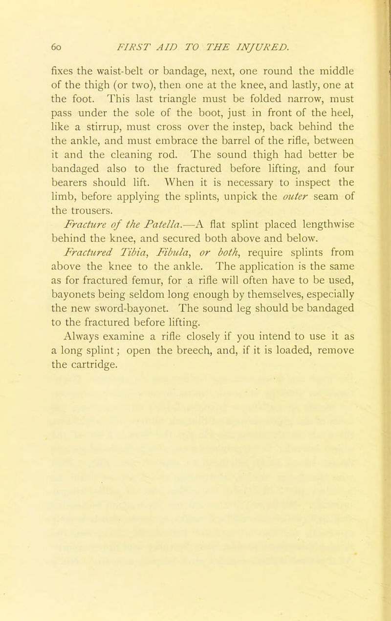 fixes the waist-belt or bandage, next, one round the middle of the thigh (or two), then one at the knee, and lastly, one at the foot. This last triangle must be folded narrow, must pass under the sole of the boot, just in front of the heel, like a stirrup, must cross over the instep, back behind the the ankle, and must embrace the barrel of the rifle, between it and the cleaning rod. The sound thigh had better be bandaged also to the fractured before lifting, and four bearers should lift. When it is necessary to inspect the limb, before applying the splints, unpick the outer seam of the trousers. Fracture of the Patella.—A flat splint placed lengthwise behind the knee, and secured both above and below. Fractured Tibia, Fibula, or both, require splints from above the knee to the ankle. The application is the same as for fractured femur, for a rifle will often have to be used, bayonets being seldom long enough by themselves, especially the new sword-bayonet. The sound leg should be bandaged to the fractured before lifting. Always examine a rifle closely if you intend to use it as a long splint; open the breech, and, if it is loaded, remove the cartridge.