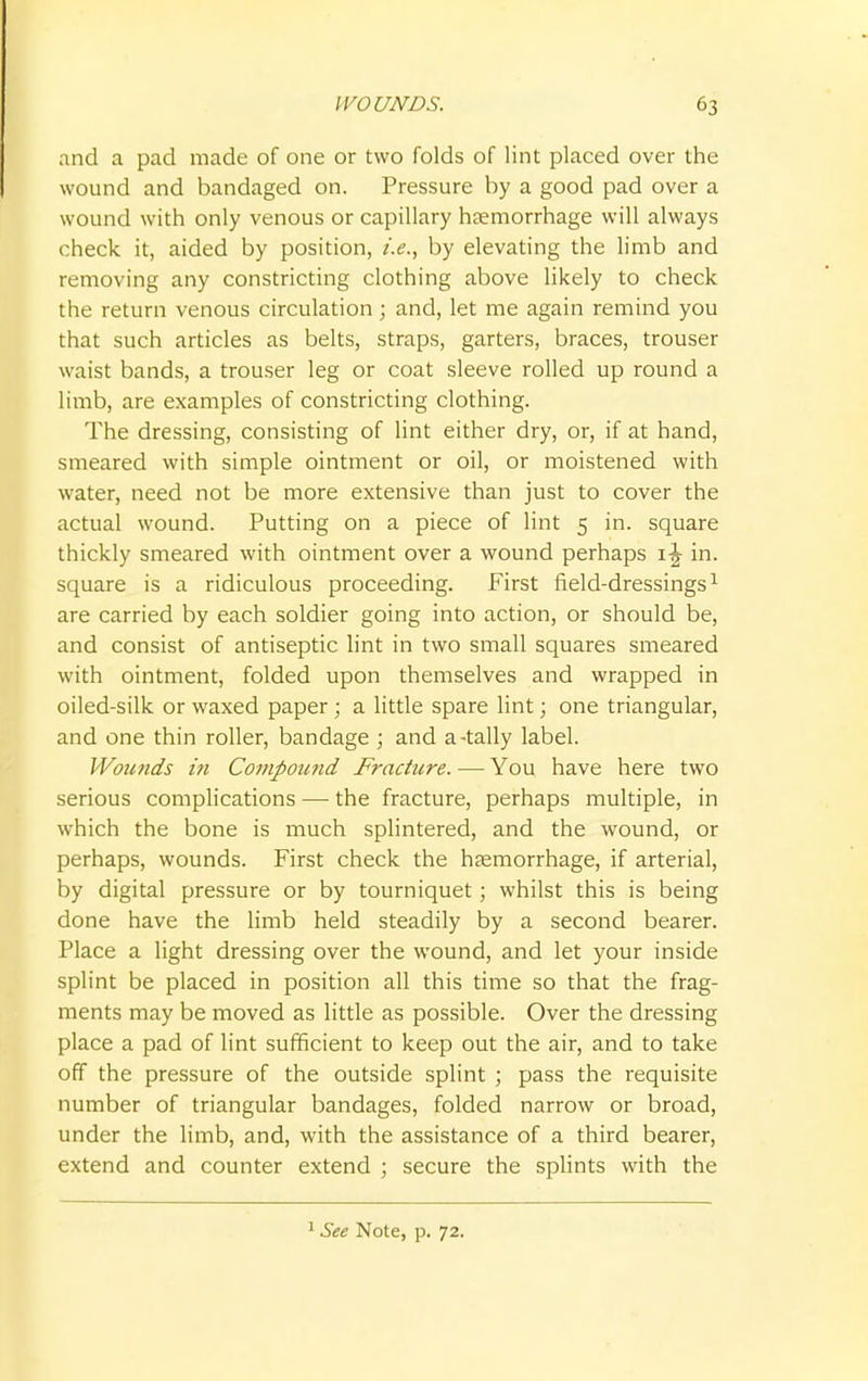 and a pad made of one or two folds of lint placed over the wound and bandaged on. Pressure by a good pad over a wound with only venous or capillary haemorrhage will always check it, aided by position, i.e., by elevating the limb and removing any constricting clothing above likely to check the return venous circulation; and, let me again remind you that such articles as belts, straps, garters, braces, trouser waist bands, a trouser leg or coat sleeve rolled up round a limb, are examples of constricting clothing. The dressing, consisting of lint either dry, or, if at hand, smeared with simple ointment or oil, or moistened with water, need not be more extensive than just to cover the actual wound. Putting on a piece of lint 5 in. square thickly smeared with ointment over a wound perhaps 1^ in. square is a ridiculous proceeding. First field-dressings1 are carried by each soldier going into action, or should be, and consist of antiseptic lint in two small squares smeared with ointment, folded upon themselves and wrapped in oiled-silk or waxed paper ; a little spare lint; one triangular, and one thin roller, bandage ; and a-tally label. Wounds in Compound Fracture. — You have here two serious complications — the fracture, perhaps multiple, in which the bone is much splintered, and the wound, or perhaps, wounds. First check the haemorrhage, if arterial, by digital pressure or by tourniquet; whilst this is being done have the limb held steadily by a second bearer. Place a light dressing over the wound, and let your inside splint be placed in position all this time so that the frag- ments may be moved as little as possible. Over the dressing place a pad of lint sufficient to keep out the air, and to take off the pressure of the outside splint ; pass the requisite number of triangular bandages, folded narrow or broad, under the limb, and, with the assistance of a third bearer, extend and counter extend ; secure the splints with the 1 See Note, p. 72.