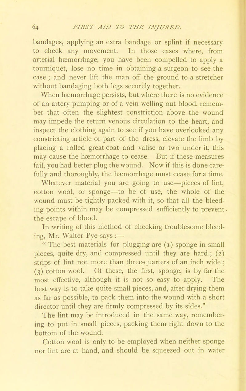 bandages, applying an extra bandage or splint if necessary to check any movement. In those cases where, from arterial haemorrhage, you have been compelled to apply a tourniquet, lose no time in obtaining a surgeon to see the case ; and never lift the man off the ground to a stretcher without bandaging both legs securely together. When haemorrhage persists, but where there is no evidence of an artery pumping or of a vein welling out blood, remem- ber that often the slightest constriction above the wound may impede the return venous circulation to the heart, and inspect the clothing again to see if you have overlooked any constricting article or part of the dress, elevate the limb by placing a rolled great-coat and valise or two under it, this may cause the haemorrhage to cease. But if these measures fail, you had better plug the wound. Now if this is done care- fully and thoroughly, the haemorrhage must cease for a time. Whatever material you are going to use—pieces of lint, cotton wool, or sponge—to be of use, the whole of the wound must be tightly packed with it, so that all the bleed- ing points within may be compressed sufficiently to prevent the escape of blood. In writing of this method of checking troublesome bleed- ing, Mr. Walter Pye says :— The best materials for plugging are (i) sponge in small pieces, quite dry, and compressed until they are hard ; (2) strips of lint not more than three-quarters of an inch wide ; (3) cotton wool. Of these, the first, sponge, is by far the most effective, although it is not so easy to apply. The best way is to take quite small pieces, and, after drying them as far as possible, to pack them into the wound with a short director until they are firmly compressed by its sides. The lint may be introduced in the same way, remember- ing to put in small pieces, packing them right down to the bottom of the wound. Cotton wool is only to be employed when neither sponge nor lint are at hand, and should be squeezed out in water