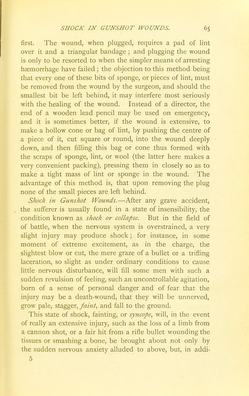 first. The wound, when plugged, requires a pad of lint over it and a triangular bandage ; and plugging the wound is only to be resorted to when the simpler means of arresting haemorrhage have failed ; the objection to this method being that every one of these bits of sponge, or pieces of lint, must be removed from the wound by the surgeon, and should the smallest bit be left behind, it may interfere most seriously with the healing of the wound. Instead of a director, the end of a wooden lead pencil may be used on emergency, and it is sometimes better, if the wound is extensive, to make a hollow cone or bag of lint, by pushing the centre of a piece of it, cut square or round, into the wound deeply down, and then filling this bag or cone thus formed with the scraps of sponge, lint, or wool (the latter here makes a very convenient packing), pressing them in closely so as to make a tight mass of lint or sponge in the wound. The advantage of this method is, that upon removing the plug none of the small pieces are left behind. Shock in Gunshot Wounds.—After any grave accident, the sufferer is usually found in a state of insensibility, the condition known as shock or collapse. But in the field of of battle, when the nervous system is overstrained, a very slight injury may produce shock; for instance, in some moment of extreme excitement, as in the charge, the slightest blow or cut, the mere graze of a bullet or a trifling laceration, so slight as under ordinary conditions to cause little nervous disturbance, will fill some men with such a sudden revulsion of feeling, such an uncontrollable agitation, born of a sense of personal danger and of fear that the injury may be a death-wound, that they will be unnerved, grow pale, stagger, faint, and fall to the ground. This state of shock, fainting, or syncope, will, in the event of really an extensive injury, such as the loss of a limb from a cannon shot, or a fair hit from a rifle bullet wounding the tissues or smashing a bone, be brought about not only by the sudden nervous anxiety alluded to above, but, in addi- 5