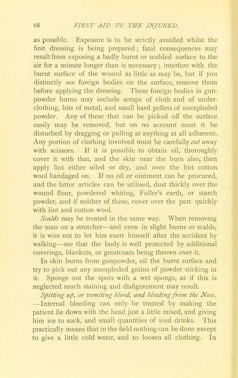 as possible. Exposure is to be strictly avoided whilst the first dressing is being prepared; fatal consequences may result from exposing a badly burnt or scalded surface to the air for a minute longer than is necessary; interfere with the burnt surface of the wound as little as may be, but if you distinctly see foreign bodies on the surface, remove them before applying the dressing. These foreign bodies in gun- powder burns may include scraps of cloth and of under- clothing, bits of metal, and small hard pellets of unexploded powder. Any of these that can be picked off the surface easily may be removed, but on no account must it be disturbed by dragging or pulling at anything at all adherent. Any portion of clothing involved must be carefully cut away with scissors. If it is possible to obtain oil, thoroughly cover it with that, and the skin near the burn also, then apply lint either oiled or dry, and over the lint cotton wool bandaged on. If no oil or ointment can be procured, and the latter articles can be utilised, dust thickly over the wound flour, powdered whiting, Fuller's earth, or starch powder, and if neither of these, cover over the part quickly with lint and cotton wool. Scalds may be treated in the same way. When removing the man on a stretcher—and even in slight burns or scalds, it is wise not to let him exert himself after the accident by walking—see that the body is well protected by additional coverings, blankets, or greatcoats being thrown over it. In skin burns from gunpowder, oil the burnt surface and try to pick out any unexploded grains of powder sticking in it. Sponge out the spots with a wet sponge, as if this is. neglected much staining and disfigurement may result. Spitting up, or vomiting blood, and bleeding from the Nose^ —Internal bleeding can only be treated by making the patient lie down with the head just a little raised, and giving him ice to suck, and small quantities of iced drinks. This practically means that in the field nothing can be done except to give a little cold water, and to loosen all clothing. In.