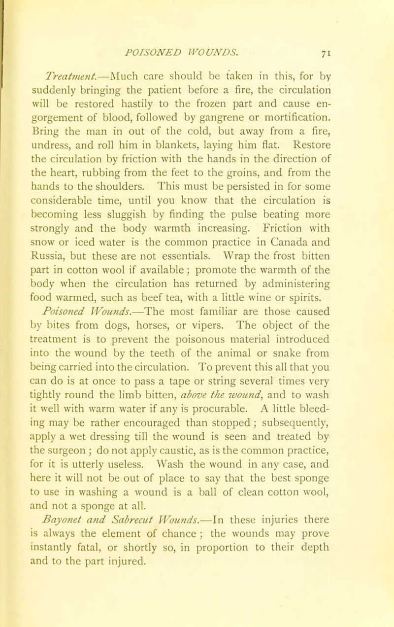 POISONED WOUNDS. Treatment.—Much care should be taken in this, for by suddenly bringing the patient before a fire, the circulation will be restored hastily to the frozen part and cause en- gorgement of blood, followed by gangrene or mortification. Bring the man in out of the cold, but away from a fire, undress, and roll him in blankets, laying him flat. Restore the circulation by friction with the hands in the direction of the heart, rubbing from the feet to the groins, and from the hands to the shoulders. This must be persisted in for some considerable time, until you know that the circulation is becoming less sluggish by finding the pulse beating more strongly and the body warmth increasing. Friction with snow or iced water is the common practice in Canada and Russia, but these are not essentials. Wrap the frost bitten part in cotton wool if available; promote the warmth of the body when the circulation has returned by administering food warmed, such as beef tea, with a little wine or spirits. Poisoned Wounds.—The most familiar are those caused by bites from dogs, horses, or vipers. The object of the treatment is to prevent the poisonous material introduced into the wound by the teeth of the animal or snake from being carried into the circulation. To prevent this all that you can do is at once to pass a tape or string several times very tightly round the limb bitten, above the tvound, and to wash it well with warm water if any is procurable. A little bleed- ing may be rather encouraged than stopped; subsequently, apply a wet dressing till the wound is seen and treated by the surgeon ; do not apply caustic, as is the common practice, for it is utterly useless. Wash the wound in any case, and here it will not be out of place to say that the best sponge to use in washing a wound is a ball of clean cotton wool, and not a sponge at all. Bayonet and Sabrecut Wounds.—In these injuries there is always the element of chance ; the wounds may prove instantly fatal, or shortly so, in proportion to their depth and to the part injured.