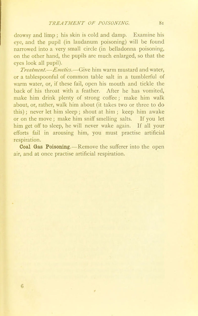 TREATMENT OF POISONING. Si drowsy and limp ; his skin is cold and damp. Examine his eye, and the pupil (in laudanum poisoning) will be found narrowed into a very small circle (in belladonna poisoning, on the other hand, the pupils are much enlarged, so that the eyes look all pupil). Treatment.—Emetics.—Give him warm mustard and water, or a tablespoonful of common table salt in a tumblerful of warm water, or, if these fail, open his mouth and tickle the back of his throat with a feather. After he has vomited, make him drink plenty of strong coffee; make him walk about, or, rather, walk him about (it takes two or three to do this) j never let him sleep ; shout at him ; keep him awake or on the move; make him sniff smelling salts. If you let him get off to sleep, he will never wake again. If all your efforts fail in arousing him, you must practise artificial respiration. Coal Gas Poisoning.—Remove the sufferer into the open air, and at once practise artificial respiration. 6