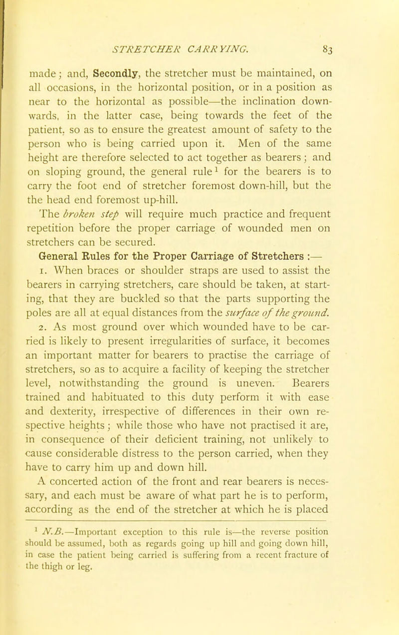 made; and, Secondly, the stretcher must be maintained, on all occasions, in the horizontal position, or in a position as near to the horizontal as possible—the inclination down- wards, in the latter case, being towards the feet of the patient, so as to ensure the greatest amount of safety to the person who is being carried upon it. Men of the same height are therefore selected to act together as bearers; and on sloping ground, the general rule1 for the bearers is to carry the foot end of stretcher foremost down-hill, but the the head end foremost up-hill. The broken step will require much practice and frequent repetition before the proper carriage of wounded men on stretchers can be secured. General Rules for the Proper Carriage of Stretchers :— 1. When braces or shoulder straps are used to assist the bearers in carrying stretchers, care should be taken, at start- ing, that they are buckled so that the parts supporting the poles are all at equal distances from the surface of the ground. 2. As most ground over which wounded have to be car- ried is likely to present irregularities of surface, it becomes an important matter for bearers to practise the carriage of stretchers, so as to acquire a facility of keeping the stretcher level, notwithstanding the ground is uneven. Bearers trained and habituated to this duty perform it with ease and dexterity, irrespective of differences in their own re- spective heights; while those who have not practised it are, in consequence of their deficient training, not unlikely to cause considerable distress to the person carried, when they have to carry him up and down hill. A concerted action of the front and rear bearers is neces- sary, and each must be aware of what part he is to perform, according as the end of the stretcher at which he is placed 1 N.B.—Important exception to this rule is—the reverse position should be assumed, both as regards going up hill and going down hill, in case the patient being carried is suffering from a recent fracture of the thigh or leg.