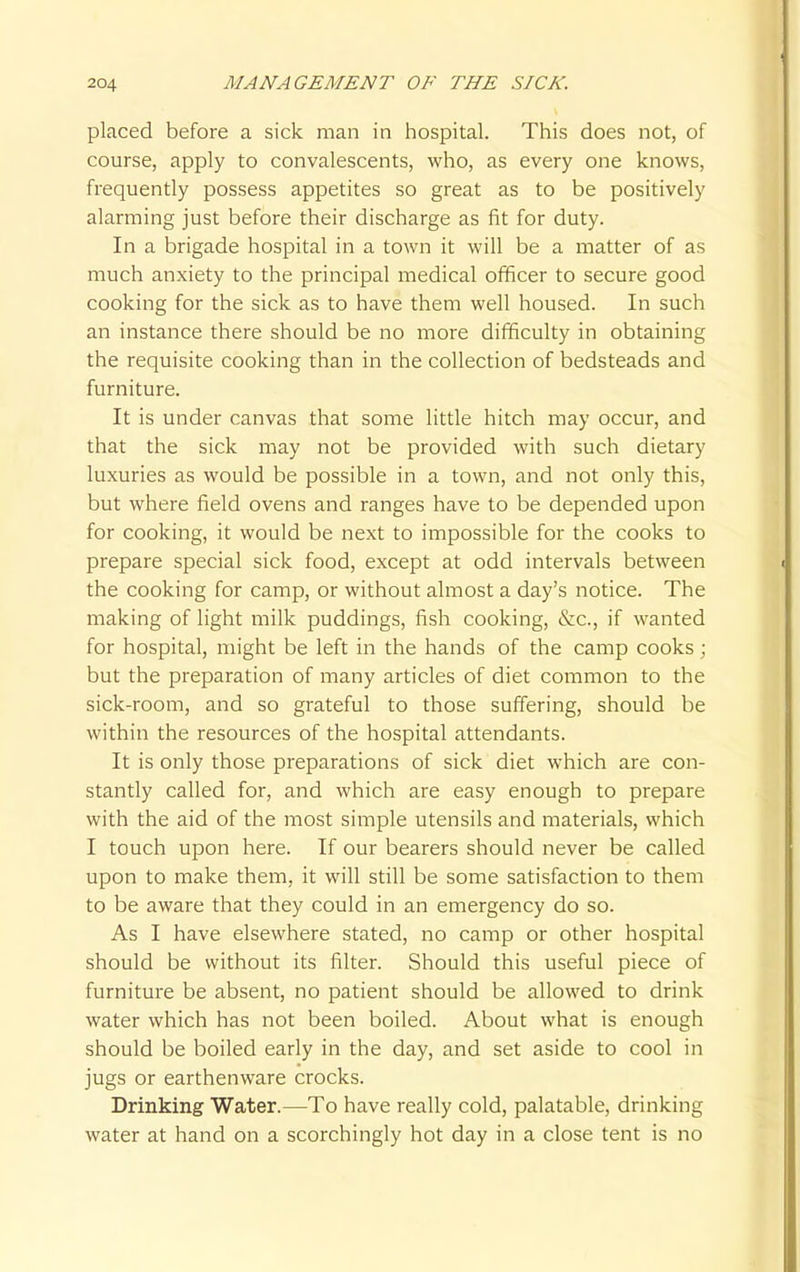 placed before a sick man in hospital. This does not, of course, apply to convalescents, who, as every one knows, frequently possess appetites so great as to be positively alarming just before their discharge as fit for duty. In a brigade hospital in a town it will be a matter of as much anxiety to the principal medical officer to secure good cooking for the sick as to have them well housed. In such an instance there should be no more difficulty in obtaining the requisite cooking than in the collection of bedsteads and furniture. It is under canvas that some little hitch may occur, and that the sick may not be provided with such dietary luxuries as would be possible in a town, and not only this, but where field ovens and ranges have to be depended upon for cooking, it would be next to impossible for the cooks to prepare special sick food, except at odd intervals between the cooking for camp, or without almost a day's notice. The making of light milk puddings, fish cooking, &c, if wanted for hospital, might be left in the hands of the camp cooks ; but the preparation of many articles of diet common to the sick-room, and so grateful to those suffering, should be within the resources of the hospital attendants. It is only those preparations of sick diet which are con- stantly called for, and which are easy enough to prepare with the aid of the most simple utensils and materials, which I touch upon here. If our bearers should never be called upon to make them, it will still be some satisfaction to them to be aware that they could in an emergency do so. As I have elsewhere stated, no camp or other hospital should be without its filter. Should this useful piece of furniture be absent, no patient should be allowed to drink water which has not been boiled. About what is enough should be boiled early in the day, and set aside to cool in jugs or earthenware crocks. Drinking Water.—To have really cold, palatable, drinking water at hand on a scorchingly hot day in a close tent is no