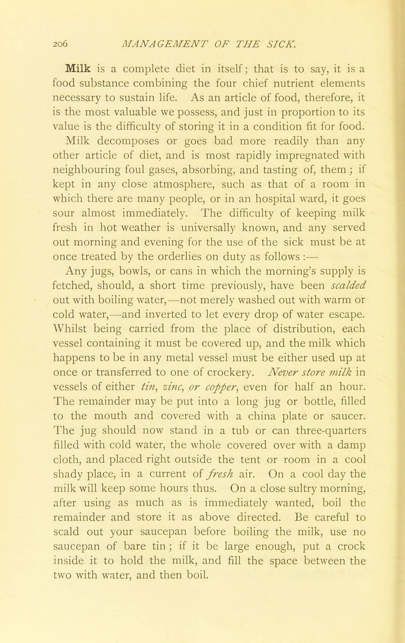 Milk is a complete diet in itself; that is to say, it is a food substance combining the four chief nutrient elements necessary to sustain life. As an article of food, therefore, it is the most valuable we possess, and just in proportion to its value is the difficulty of storing it in a condition fit for food. Milk decomposes or goes bad more readily than any other article of diet, and is most rapidly impregnated with neighbouring foul gases, absorbing, and tasting of, them ; if kept in any close atmosphere, such as that of a room in which there are many people, or in an hospital ward, it goes sour almost immediately. The difficulty of keeping milk fresh in hot weather is universally known, and any served out morning and evening for the use of the sick must be at once treated by the orderlies on duty as follows :— Any jugs, bowls, or cans in which the morning's supply is fetched, should, a short time previously, have been scalded out with boiling water,—not merely washed out with warm or cold water,—and inverted to let every drop of water escape. Whilst being carried from the place of distribution, each vessel containing it must be covered up, and the milk which happens to be in any metal vessel must be either used up at once or transferred to one of crockery. Never store milk in vessels of either tin, zinc, or copper, even for half an hour. The remainder may be put into a long jug or bottle, filled to the mouth and covered with a china plate or saucer. The jug should now stand in a tub or can three-quarters filled with cold water, the whole covered over with a damp cloth, and placed right outside the tent or room in a cool shady place, in a current of fresh air. On a cool day the milk will keep some hours thus. On a close sultry morning, after using as much as is immediately wanted, boil the remainder and store it as above directed. Be careful to scald out your saucepan before boiling the milk, use no saucepan of bare tin ; if it be large enough, put a crock inside it to hold the milk, and fill the space between the two with water, and then boil.