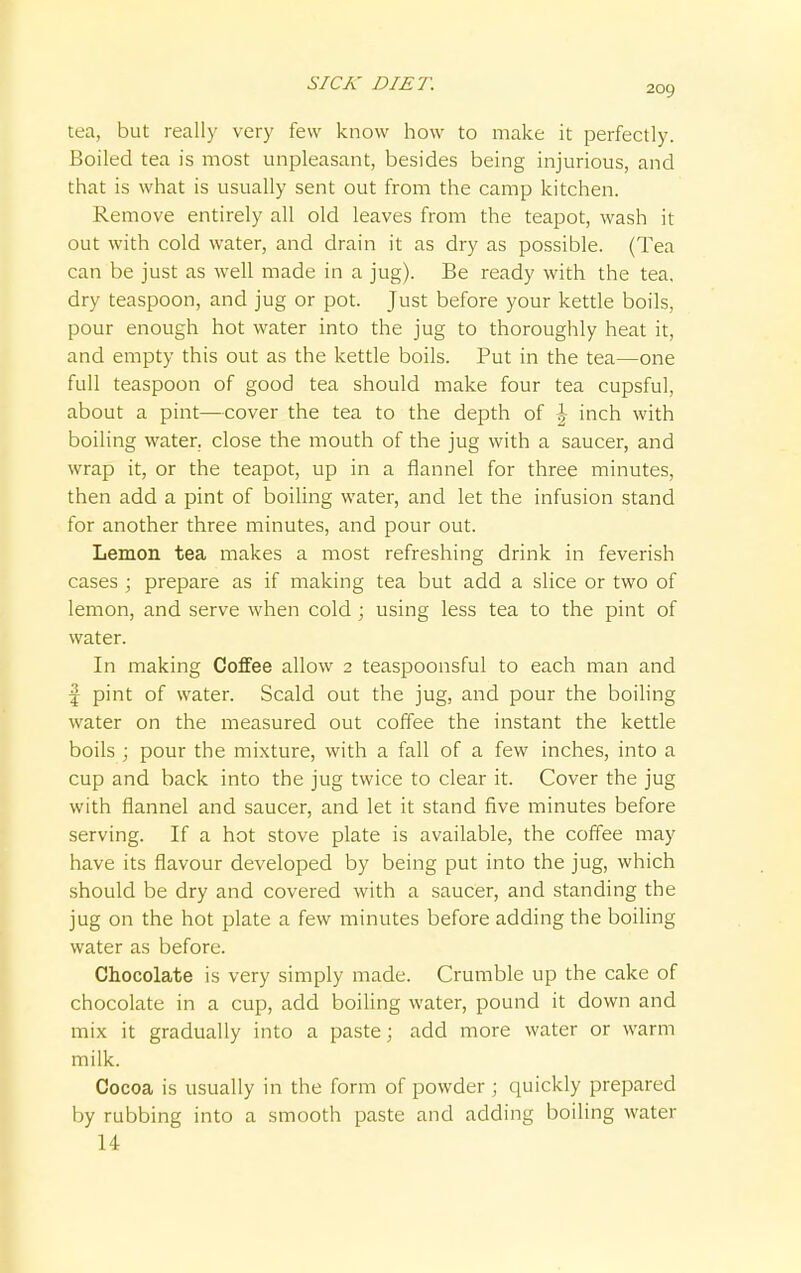 209 tea, but really very few know how to make it perfectly. Boiled tea is most unpleasant, besides being injurious, and that is what is usually sent out from the camp kitchen. Remove entirely all old leaves from the teapot, wash it out with cold water, and drain it as dry as possible. (Tea can be just as well made in a jug). Be ready with the tea, dry teaspoon, and jug or pot. Just before your kettle boils, pour enough hot water into the jug to thoroughly heat it, and empty this out as the kettle boils. Put in the tea—one full teaspoon of good tea should make four tea cupsful, about a pint—cover the tea to the depth of \ inch with boiling water, close the mouth of the jug with a saucer, and wrap it, or the teapot, up in a flannel for three minutes, then add a pint of boiling water, and let the infusion stand for another three minutes, and pour out. Lemon tea makes a most refreshing drink in feverish cases ; prepare as if making tea but add a slice or two of lemon, and serve when cold; using less tea to the pint of water. In making Coffee allow 2 teaspoonsful to each man and f pint of water. Scald out the jug, and pour the boiling water on the measured out coffee the instant the kettle boils ; pour the mixture, with a fall of a few inches, into a cup and back into the jug twice to clear it. Cover the jug with flannel and saucer, and let it stand five minutes before serving. If a hot stove plate is available, the coffee may have its flavour developed by being put into the jug, which should be dry and covered with a saucer, and standing the jug on the hot plate a few minutes before adding the boiling water as before. Chocolate is very simply made. Crumble up the cake of chocolate in a cup, add boiling water, pound it down and mix it gradually into a paste; add more water or warm milk. Cocoa is usually in the form of powder ; quickly prepared by rubbing into a smooth paste and adding boiling water 14