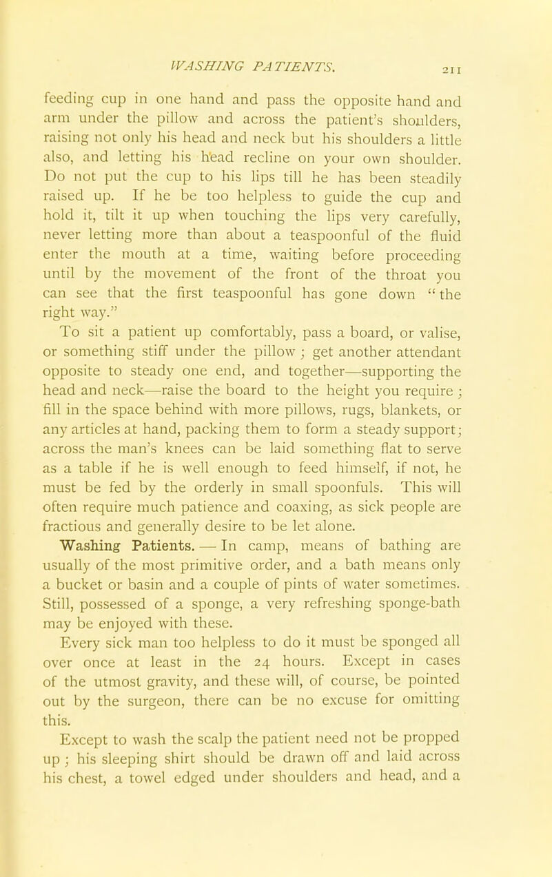 WASHING PATIENTS. 211 feeding cup in one hand and pass the opposite hand and arm under the pillow and across the patient's shoulders, raising not only his head and neck but his shoulders a little also, and letting his head recline on your own shoulder. Do not put the cup to his lips till he has been steadily raised up. If he be too helpless to guide the cup and hold it, tilt it up when touching the lips very carefully, never letting more than about a teaspoonful of the fluid enter the mouth at a time, waiting before proceeding until by the movement of the front of the throat you can see that the first teaspoonful has gone down  the right way. To sit a patient up comfortably, pass a board, or valise, or something stiff under the pillow ; get another attendant opposite to steady one end, and together—supporting the head and neck—raise the board to the height you require ; fill in the space behind with more pillows, rugs, blankets, or any articles at hand, packing them to form a steady support; across the man's knees can be laid something flat to serve as a table if he is well enough to feed himself, if not, he must be fed by the orderly in small spoonfuls. This will often require much patience and coaxing, as sick people are fractious and generally desire to be let alone. Washing Patients. — In camp, means of bathing are usually of the most primitive order, and a bath means only a bucket or basin and a couple of pints of water sometimes. Still, possessed of a sponge, a very refreshing sponge-bath may be enjoyed with these. Every sick man too helpless to do it must be sponged all over once at least in the 24 hours. Except in cases of the utmost gravity, and these will, of course, be pointed out by the surgeon, there can be no excuse for omitting this. Except to wash the scalp the patient need not be propped up ; his sleeping shirt should be drawn off and laid across his chest, a towel edged under shoulders and head, and a