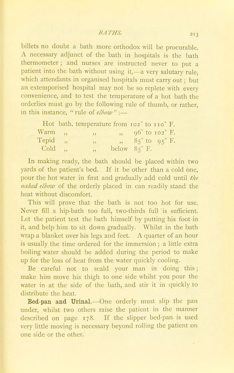 BATHS. 213 billets no doubt a bath more orthodox will be procurable. A necessary adjunct of the bath in hospitals is the bath thermometer; and nurses are instructed never to put a patient into the bath without using it,—a very salutary rule, which attendants in organised hospitals must carry out; but an extemporised hospital may not be so replete with every convenience, and to test the temperature of a hot bath the orderlies must go by the following rule of thumb, or rather, in this instance,  rule of elboiv  :— Hot bath, temperature from 1020 to 110° F. Warm „ „ ,, 960 to 102° F. Tepid „ „ „ 850 to 950 F. Cold „ „ below 850 F. In making ready, the bath should be placed within two yards of the patient's bed. If it be other than a cold one, pour the hot water in first and gradually add cold until the naked elbow of the orderly placed in can readily stand the heat without discomfort. This will prove that the bath is not too hot for use. Never fill a hip-bath too full, two-thirds full is sufficient. Let the patient test the bath himself by putting his foot in it, and help him to sit down gradually. Whilst in the bath wrap a blanket over his legs and feet. A quarter of an hour is usually the time ordered for the immersion ; a little extra boiling water should be added during the period to make up for the loss of heat from the water quickly cooling. Be careful not to scald your man in doing this; make him move his thigh to one side whilst you pour the water in at the side of the bath, and stir it in quickly to distribute the heat. Bed-pan and Urinal.—One orderly must slip the pan under, whilst two others raise the patient in the manner described on page 178. If the slipper bed-pan is used very little moving is necessary beyond rolling the patient on one side or the other.