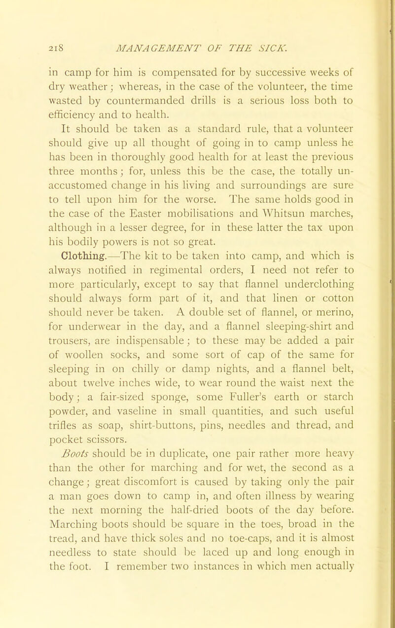 in camp for him is compensated for by successive weeks of dry weather; whereas, in the case of the volunteer, the time wasted by countermanded drills is a serious loss both to efficiency and to health. It should be taken as a standard rule, that a volunteer should give up all thought of going in to camp unless he has been in thoroughly good health for at least the previous three months ; for, unless this be the case, the totally un- accustomed change in his living and surroundings are sure to tell upon him for the worse. The same holds good in the case of the Easter mobilisations and Whitsun marches, although in a lesser degree, for in these latter the tax upon his bodily powers is not so great. Clothing.—The kit to be taken into camp, and which is always notified in regimental orders, I need not refer to more particularly, except to say that flannel underclothing should always form part of it, and that linen or cotton should never be taken. A double set of flannel, or merino, for underwear in the day, and a flannel sleeping-shirt and trousers, are indispensable ; to these may be added a pair of woollen socks, and some sort of cap of the same for sleeping in on chilly or damp nights, and a flannel belt, about twelve inches wide, to wear round the waist next the body; a fair-sized sponge, some Fuller's earth or starch powder, and vaseline in small quantities, and such useful trifles as soap, shirt-buttons, pins, needles and thread, and pocket scissors. Boots should be in duplicate, one pair rather more heavy than the other for marching and for wet, the second as a change; great discomfort is caused by taking only the pair a man goes down to camp in, and often illness by wearing the next morning the half-dried boots of the day before. Marching boots should be square in the toes, broad in the tread, and have thick soles and no toe-caps, and it is almost needless to state should he laced up and long enough in the foot. I remember two instances in which men actually