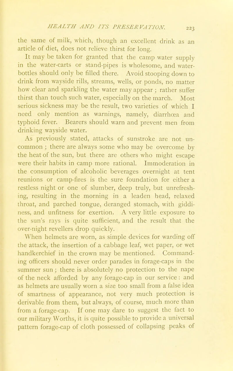 223 the same of milk, which, though an excellent drink as an article of diet, does not relieve thirst for long. It may be taken for granted that the camp water supply in the water-carts or stand-pipes is wholesome, and water- bottles should only be filled there. Avoid stooping down to drink from wayside rills, streams, wells, or ponds, no matter how clear and sparkling the water may appear ; rather suffer thirst than touch such water, especially on the march. Most serious sickness may be the result, two varieties of which I need only mention as warnings, namely, diarrhoea and typhoid fever. Bearers should warn and prevent men from drinking wayside water. As previously stated, attacks of sunstroke are not un- common ; there are always some who may be overcome by the heat of the sun, but there are others who might escape were their habits in camp more rational. Immoderation in the consumption of alcoholic beverages overnight at tent reunions or camp-fires is the sure foundation for either a restless night or one of slumber, deep truly, but unrefresh- ing, resulting in the morning in a leaden head, relaxed throat, and parched tongue, deranged stomach, with giddi- ness, and unfitness for exertion. A very little exposure to the sun's rays is quite sufficient, and the result that the over-night revellers drop quickly. When helmets are worn, as simple devices for warding off the attack, the insertion of a cabbage leaf, wet paper, or wet handkerchief in the crown may be mentioned. Command- ing officers should never order parades in forage-caps in the summer sun ; there is absolutely no protection to the nape of the neck afforded by any forage-cap in our service: and as helmets are usually worn a size too small from a false idea of smartness of appearance, not very much protection is derivable from them, but always, of course, much more than from a forage-cap. If one may dare to suggest the fact to our military Worths, it is quite possible to provide a universal pattern forage-cap of cloth possessed of collapsing peaks of