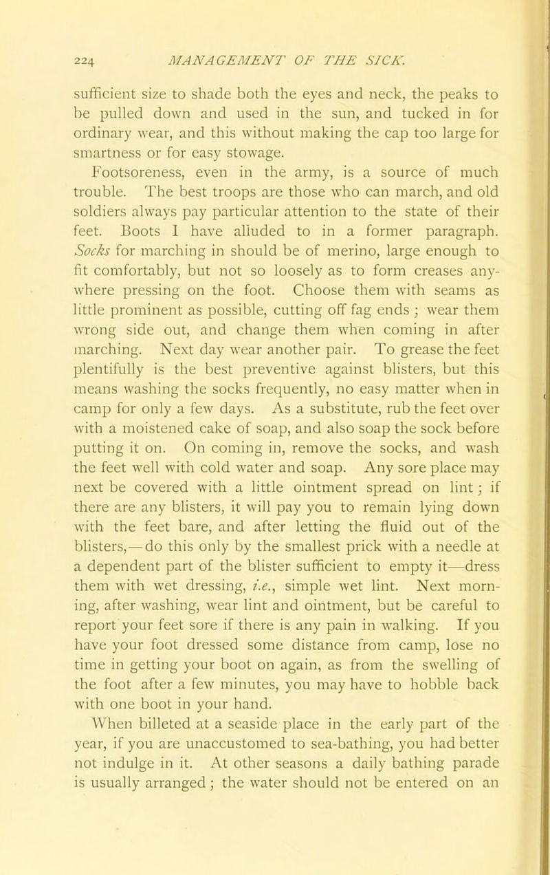 sufficient size to shade both the eyes and neck, the peaks to be pulled down and used in the sun, and tucked in for ordinary wear, and this without making the cap too large for smartness or for easy stowage. Footsoreness, even in the army, is a source of much trouble. The best troops are those who can march, and old soldiers always pay particular attention to the state of their feet. Boots I have alluded to in a former paragraph. Socks for marching in should be of merino, large enough to fit comfortably, but not so loosely as to form creases any- where pressing on the foot. Choose them with seams as little prominent as possible, cutting off fag ends ; wear them wrong side out, and change them when coming in after marching. Next day wear another pair. To grease the feet plentifully is the best preventive against blisters, but this means washing the socks frequently, no easy matter when in camp for only a few days. As a substitute, rub the feet over with a moistened cake of soap, and also soap the sock before putting it on. On coming in, remove the socks, and wash the feet well with cold water and soap. Any sore place may next be covered with a little ointment spread on lint; if there are any blisters, it will pay you to remain lying down with the feet bare, and after letting the fluid out of the blisters,—do this only by the smallest prick with a needle at a dependent part of the blister sufficient to empty it—dress them with wet dressing, i.e., simple wet lint. Next morn- ing, after washing, wear lint and ointment, but be careful to report your feet sore if there is any pain in walking. If you have your foot dressed some distance from camp, lose no time in getting your boot on again, as from the swelling of the foot after a few minutes, you may have to hobble back with one boot in your hand. When billeted at a seaside place in the early part of the year, if you are unaccustomed to sea-bathing, you had better not indulge in it. At other seasons a daily bathing parade is usually arranged; the water should not be entered on an