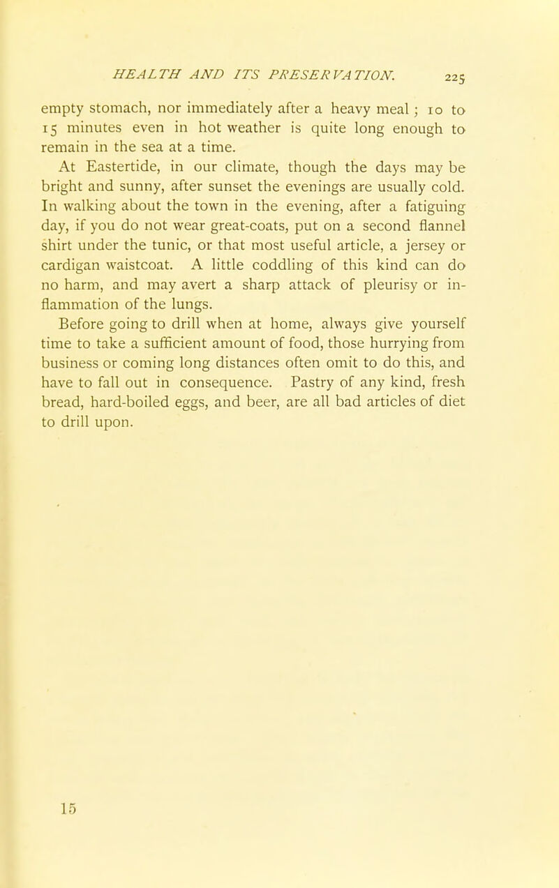 empty stomach, nor immediately after a heavy meal; 10 to 15 minutes even in hot weather is quite long enough to remain in the sea at a time. At Eastertide, in our climate, though the days may be bright and sunny, after sunset the evenings are usually cold. In walking about the town in the evening, after a fatiguing day, if you do not wear great-coats, put on a second flannel shirt under the tunic, or that most useful article, a jersey or cardigan waistcoat. A little coddling of this kind can do no harm, and may avert a sharp attack of pleurisy or in- flammation of the lungs. Before going to drill when at home, always give yourself time to take a sufficient amount of food, those hurrying from business or coming long distances often omit to do this, and have to fall out in consequence. Pastry of any kind, fresh bread, hard-boiled eggs, and beer, are all bad articles of diet to drill upon. 15