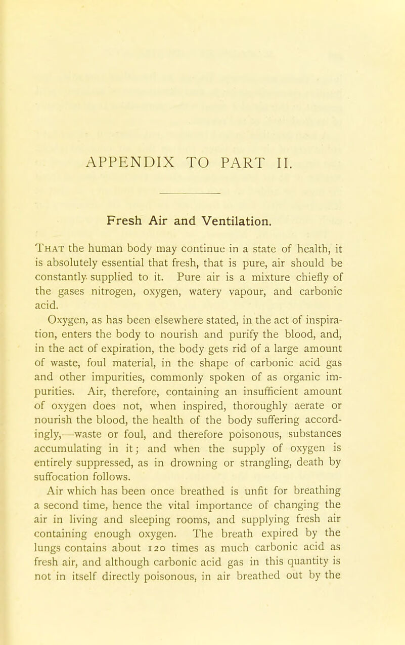 APPENDIX TO PART II. Fresh Air and Ventilation. That the human body may continue in a state of health, it is absolutely essential that fresh, that is pure, air should be constantly, supplied to it. Pure air is a mixture chiefly of the gases nitrogen, oxygen, watery vapour, and carbonic acid. Oxygen, as has been elsewhere stated, in the act of inspira- tion, enters the body to nourish and purify the blood, and, in the act of expiration, the body gets rid of a large amount of waste, foul material, in the shape of carbonic acid gas and other impurities, commonly spoken of as organic im- purities. Air, therefore, containing an insufficient amount of oxygen does not, when inspired, thoroughly aerate or nourish the blood, the health of the body suffering accord- ingly,—waste or foul, and therefore poisonous, substances accumulating in it; and when the supply of oxygen is entirely suppressed, as in drowning or strangling, death by suffocation follows. Air which has been once breathed is unfit for breathing a second time, hence the vital importance of changing the air in living and sleeping rooms, and supplying fresh air containing enough oxygen. The breath expired by the lungs contains about 120 times as much carbonic acid as fresh air, and although carbonic acid gas in this quantity is not in itself directly poisonous, in air breathed out by the