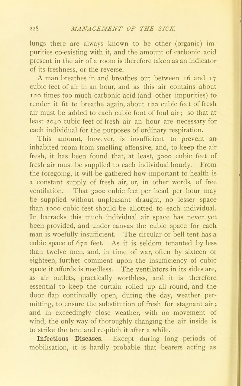 lungs there are always known to be other (organic) im- purities co-existing with it, and the amount of carbonic acid present in the air of a room is therefore taken as an indicator of its freshness, or the reverse. A man breathes in and breathes out between 16 and 17 cubic feet of air in an hour, and as this air contains about 120 times too much carbonic acid (and other impurities) to render it fit to breathe again, about 120 cubic feet of fresh air must be added to each cubic foot of foul air; so that at least 2040 cubic feet of fresh air an hour are necessary for each individual for the purposes of ordinary respiration. This amount, however, is insufficient to prevent an inhabited room from smelling offensive, and, to keep the air fresh, it has been found that, at least, 3000 cubic feet of fresh air must be supplied to each individual hourly. From the foregoing, it will be gathered how important to health is a constant supply of fresh air, or, in other words, of free ventilation. That 3000 cubic feet per head per hour may be supplied without unpleasant draught, no lesser space than 1000 cubic feet should be allotted to each individual. In barracks this much individual air space has never yet been provided, and under canvas the cubic space for each man is woefully insufficient. The circular or bell tent has a cubic space of 672 feet. As it is seldom tenanted by less than twelve men, and, in time of war, often by sixteen or eighteen, further comment upon the insufficiency of cubic space it affords is needless. The ventilators in its sides are, as air outlets, practically worthless, and it is therefore essential to keep the curtain rolled up all round, and the door flap continually open, during the day, weather per- mitting, to ensure the substitution of fresh for stagnant air; and in exceedingly close weather, with no movement of wind, the only way of thoroughly changing the air inside is to strike the tent and re-pitch it after a while. Infectious Diseases.— Except during long periods of mobilisation, it is hardly probable that bearers acting as