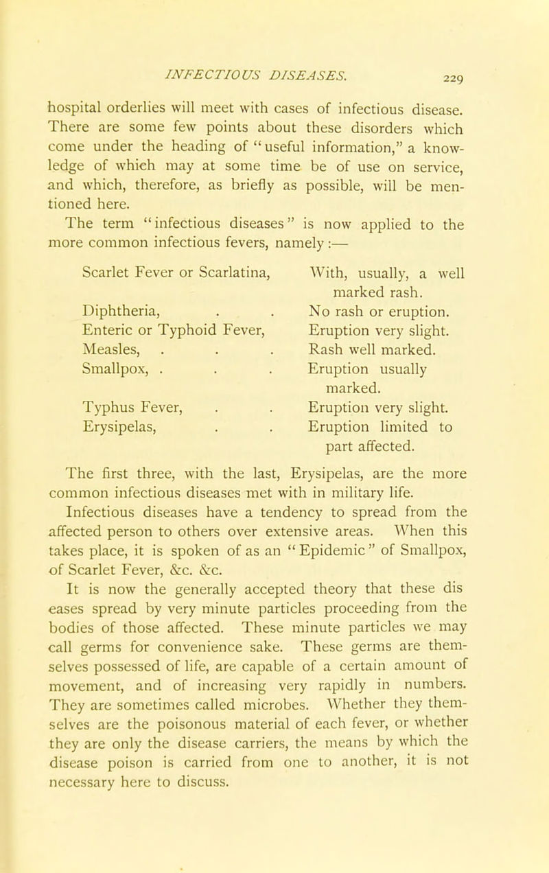 INFECTIOUS DISEASES. 229 hospital orderlies will meet with cases of infectious disease. There are some few points about these disorders which come under the heading of  useful information, a know- ledge of whieh may at some time be of use on service, and which, therefore, as briefly as possible, will be men- tioned here. The term infectious diseases is now applied to the more common infectious fevers, namely :— Scarlet Fever or Scarlatina, With, usually, a well The first three, with the last, Erysipelas, are the more common infectious diseases met with in military life. Infectious diseases have a tendency to spread from the affected person to others over extensive areas. When this takes place, it is spoken of as an  Epidemic  of Smallpox, of Scarlet Fever, &c. &c. It is now the generally accepted theory that these dis eases spread by very minute particles proceeding from the bodies of those affected. These minute particles we may call germs for convenience sake. These germs are them- selves possessed of life, are capable of a certain amount of movement, and of increasing very rapidly in numbers. They are sometimes called microbes. Whether they them- selves are the poisonous material of each fever, or whether they are only the disease carriers, the means by which the disease poison is carried from one to another, it is not necessary here to discuss. Diphtheria, Enteric or Typhoid Fever, Measles, Smallpox, . marked rash. No rash or eruption. Eruption very slight. Rash well marked. Eruption usually Typhus Fever, Erysipelas, marked. Eruption very slight. Eruption limited to part affected.