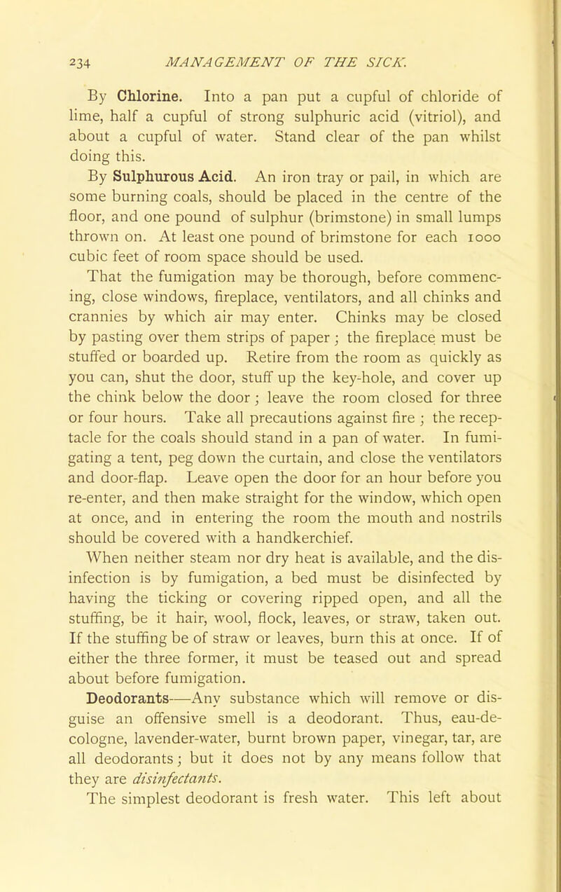 By Chlorine. Into a pan put a cupful of chloride of lime, half a cupful of strong sulphuric acid (vitriol), and about a cupful of water. Stand clear of the pan whilst doing this. By Sulphurous Acid. An iron tray or pail, in which are some burning coals, should be placed in the centre of the floor, and one pound of sulphur (brimstone) in small lumps thrown on. At least one pound of brimstone for each iooo cubic feet of room space should be used. That the fumigation may be thorough, before commenc- ing, close windows, fireplace, ventilators, and all chinks and crannies by which air may enter. Chinks may be closed by pasting over them strips of paper ; the fireplace must be stuffed or boarded up. Retire from the room as quickly as you can, shut the door, stuff up the key-hole, and cover up the chink below the door; leave the room closed for three or four hours. Take all precautions against fire ; the recep- tacle for the coals should stand in a pan of water. In fumi- gating a tent, peg down the curtain, and close the ventilators and door-flap. Leave open the door for an hour before you re-enter, and then make straight for the window, which open at once, and in entering the room the mouth and nostrils should be covered with a handkerchief. When neither steam nor dry heat is available, and the dis- infection is by fumigation, a bed must be disinfected by having the ticking or covering ripped open, and all the stuffing, be it hair, wool, flock, leaves, or straw, taken out. If the stuffing be of straw or leaves, burn this at once. If of either the three former, it must be teased out and spread about before fumigation. Deodorants—Any substance which will remove or dis- guise an offensive smell is a deodorant. Thus, eau-de- cologne, lavender-water, burnt brown paper, vinegar, tar, are all deodorants; but it does not by any means follow that they are disinfectants. The simplest deodorant is fresh water. This left about