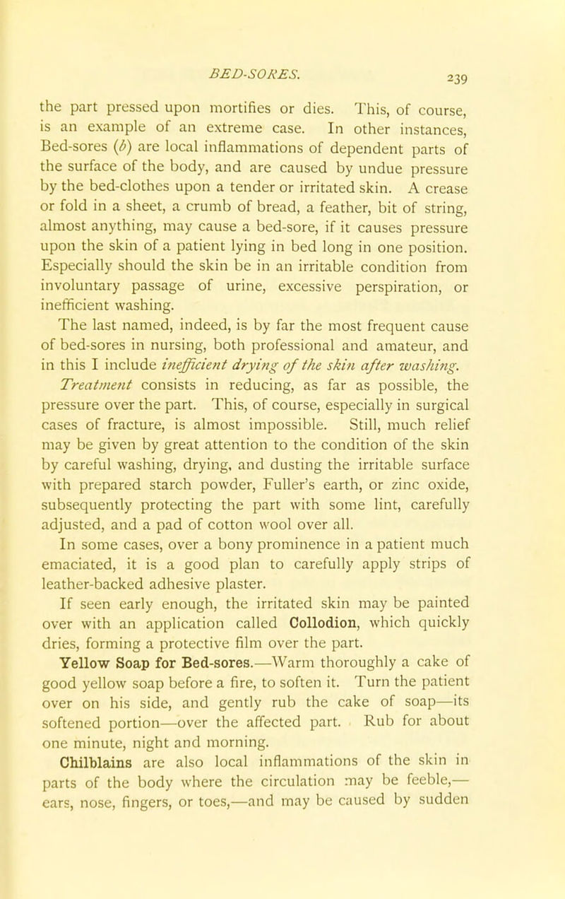 BED-SORES. 239 the part pressed upon mortifies or dies. This, of course, is an example of an extreme case. In other instances, Bed-sores (b) are local inflammations of dependent parts of the surface of the body, and are caused by undue pressure by the bed-clothes upon a tender or irritated skin. A crease or fold in a sheet, a crumb of bread, a feather, bit of string, almost anything, may cause a bed-sore, if it causes pressure upon the skin of a patient lying in bed long in one position. Especially should the skin be in an irritable condition from involuntary passage of urine, excessive perspiration, or inefficient washing. The last named, indeed, is by far the most frequent cause of bed-sores in nursing, both professional and amateur, and in this I include inefficient drying of the skin after washing. Treatment consists in reducing, as far as possible, the pressure over the part. This, of course, especially in surgical cases of fracture, is almost impossible. Still, much relief may be given by great attention to the condition of the skin by careful washing, drying, and dusting the irritable surface with prepared starch powder, Fuller's earth, or zinc oxide, subsequently protecting the part with some lint, carefully adjusted, and a pad of cotton wool over all. In some cases, over a bony prominence in a patient much emaciated, it is a good plan to carefully apply strips of leather-backed adhesive plaster. If seen early enough, the irritated skin may be painted over with an application called Collodion, which quickly dries, forming a protective film over the part. Yellow Soap for Bed-sores.—Warm thoroughly a cake of good yellow soap before a fire, to soften it. Turn the patient over on his side, and gently rub the cake of soap—its softened portion—over the affected part. Rub for about one minute, night and morning. Chilblains are also local inflammations of the skin in parts of the body where the circulation may be feeble,— ears, nose, fingers, or toes,—and may be caused by sudden