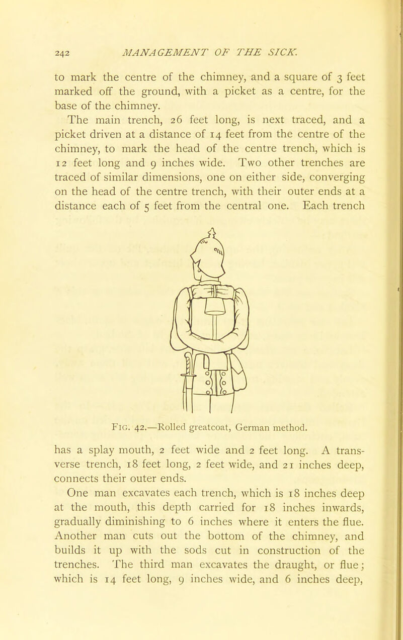 to mark the centre of the chimney, and a square of 3 feet marked off the ground, with a picket as a centre, for the base of the chimney. The main trench, 26 feet long, is next traced, and a picket driven at a distance of 14 feet from the centre of the chimney, to mark the head of the centre trench, which is 12 feet long and 9 inches wide. Two other trenches are traced of similar dimensions, one on either side, converging on the head of the centre trench, with their outer ends at a distance each of 5 feet from the central one. Each trench Fig. 42.—Rolled greatcoat, German method. has a splay mouth, 2 feet wide and 2 feet long. A trans- verse trench, 18 feet long, 2 feet wide, and 21 inches deep, connects their outer ends. One man excavates each trench, which is 18 inches deep at the mouth, this depth carried for 18 inches inwards, gradually diminishing to 6 inches where it enters the flue. Another man cuts out the bottom of the chimney, and builds it up with the sods cut in construction of the trenches. The third man excavates the draught, or flue; which is 14 feet long, 9 inches wide, and 6 inches deep,