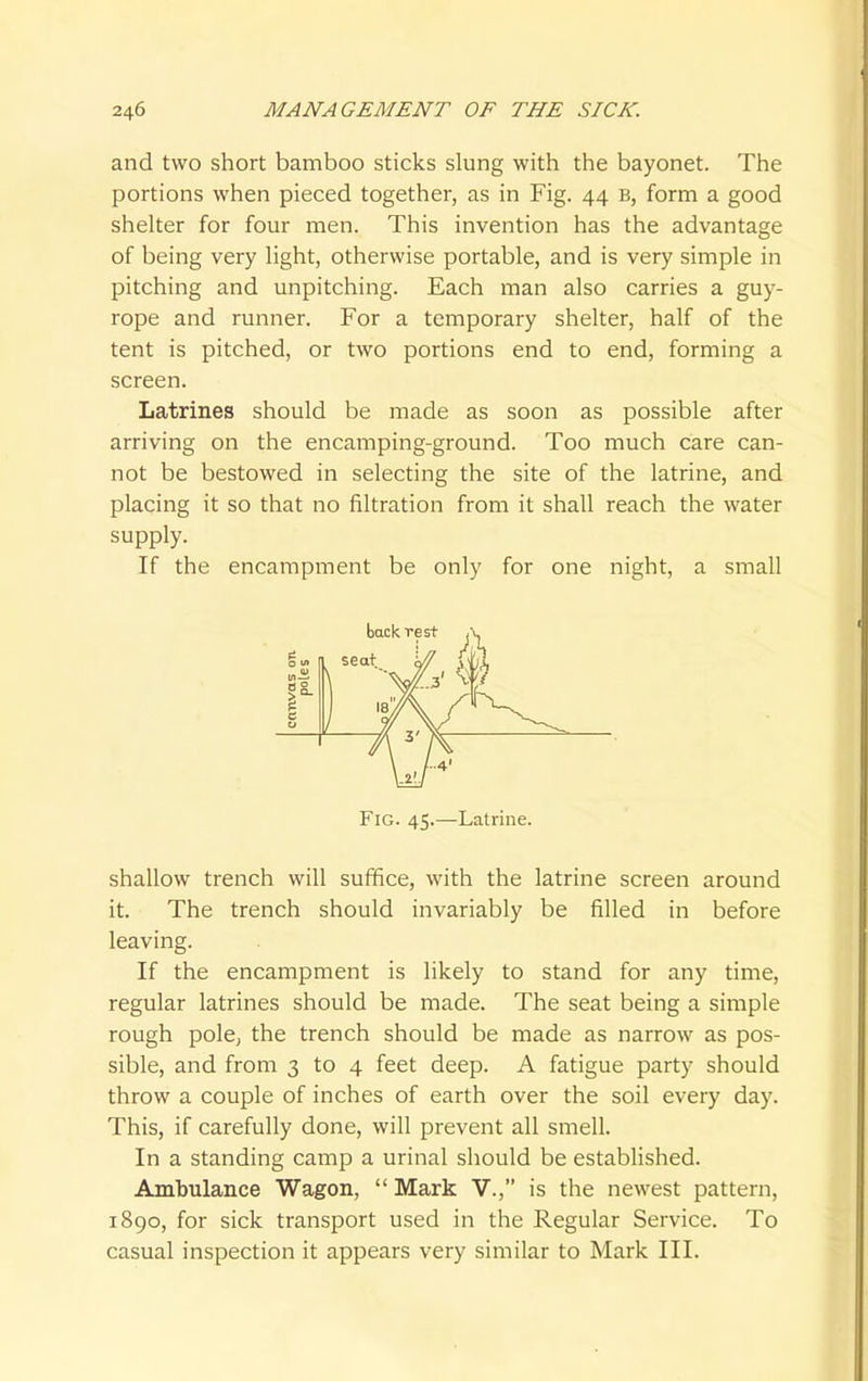 and two short bamboo sticks slung with the bayonet. The portions when pieced together, as in Fig. 44 B, form a good shelter for four men. This invention has the advantage of being very light, otherwise portable, and is very simple in pitching and unpitching. Each man also carries a guy- rope and runner. For a temporary shelter, half of the tent is pitched, or two portions end to end, forming a screen. Latrines should be made as soon as possible after arriving on the encamping-ground. Too much care can- not be bestowed in selecting the site of the latrine, and placing it so that no filtration from it shall reach the water supply. If the encampment be only for one night, a small shallow trench will suffice, with the latrine screen around it. The trench should invariably be filled in before leaving. If the encampment is likely to stand for any time, regular latrines should be made. The seat being a simple rough pole, the trench should be made as narrow as pos- sible, and from 3 to 4 feet deep. A fatigue party should throw a couple of inches of earth over the soil every day. This, if carefully done, will prevent all smell. In a standing camp a urinal should be established. Ambulance Wagon,  Mark V., is the newest pattern, 1890, for sick transport used in the Regular Service. To casual inspection it appears very similar to Mark III. back rest Fig. 45.—Latrine.